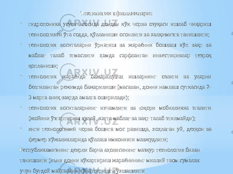 Технологик афзалликлари: - гидропоника усули асосида дондан кўк чорва озуқаси ишлаб чиқариш технологияси ўта содда, қўлланиши осонлиги ва халқимизга танишлиги; - технологик воситаларни ўрнатиш ва жараённи бошлаш кўп вақт ва маблағ талаб этмаслиги ҳамда сарфланган инвестициялар тезроқ қопланиши; - технолигик жараёнда бажарилувчи ишларнинг озлиги ва уларни белгиланган режимда бажарилиши (масалан, донни намлаш суткасида 2- 3 марта аниқ вақтда амалга оширилади); - технологик воситаларнинг ихчамлиги ва юқори мобилликка эгалиги (жойини ўзгартириш қулай, катта маблағ ва вақт талаб этилмайди); - янги технологияни чорва бошига мос равишда, хоҳлаган уй, деҳқон ва фермер хўжаликларида қўллаш имконияти мавжудлиги; Республикамизнинг деярли барча аҳолисининг мазкур технология билан танишлиги (яъни донни кўкартириш жараёнининг миллий таом сумалак учун буғдой майсасини кўкартиришга ўхшашлиги 