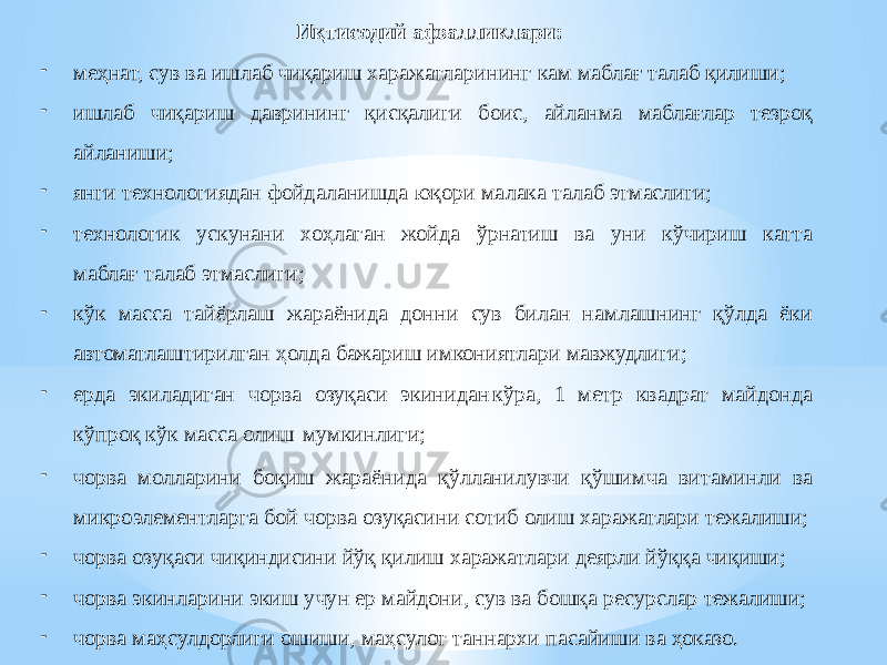 Иқтисодий афзалликлари: - меҳнат, сув ва ишлаб чиқариш харажатларининг кам маблағ талаб қилиши; - ишлаб чиқариш даврининг қисқалиги боис, айланма маблағлар тезроқ айланиши; - янги технологиядан фойдаланишда юқори малака талаб этмаслиги; - технологик ускунани хоҳлаган жойда ўрнатиш ва уни кўчириш катта маблағ талаб этмаслиги; - кўк масса тайёрлаш жараёнида донни сув билан намлашнинг қўлда ёки автоматлаштирилган ҳолда бажариш имкониятлари мавжудлиги; - ерда экиладиган чорва озуқаси экинидан кўра, 1 метр квадрат майдонда кўпроқ кўк масса олиш мумкинлиги; - чорва молларини боқиш жараёнида қўлланилувчи қўшимча витаминли ва микроэлементларга бой чорва озуқасини сотиб олиш харажатлари тежалиши; - чорва озуқаси чиқиндисини йўқ қилиш харажатлари деярли йўққа чиқиши; - чорва экинларини экиш учун ер майдони, сув ва бошқа ресурслар тежалиши; - чорва маҳсулдорлиги ошиши, маҳсулот таннархи пасайиши ва ҳоказо. 