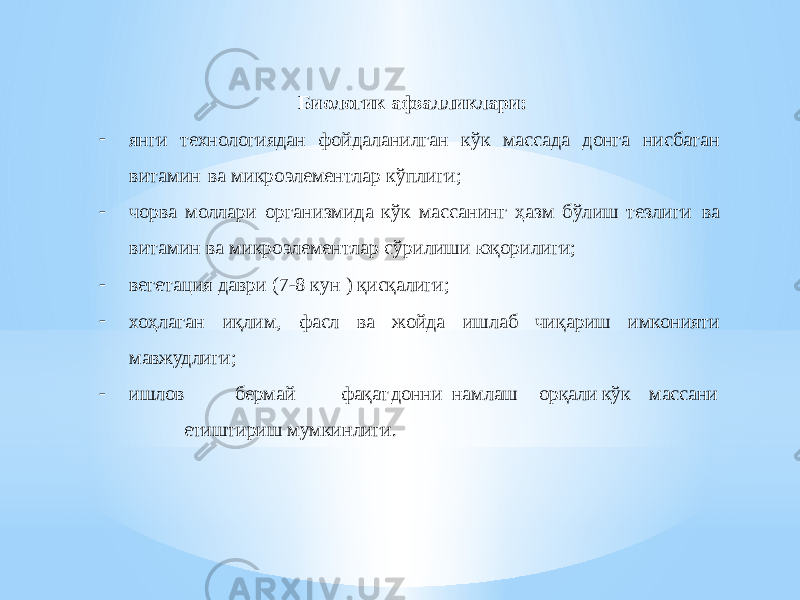 Биологик афзалликлари: - янги технологиядан фойдаланилган кўк массада донга нисбатан витамин ва микроэлементлар кўплиги; - чорва моллари организмида кўк массанинг ҳазм бўлиш тезлиги ва витамин ва микроэлементлар сўрилиши юқорилиги; - вегетация даври (7-8 кун ) қисқалиги; - хоҳлаган иқлим, фасл ва жойда ишлаб чиқариш имконияти мавжудлиги; - ишлов бермай фақат донни намлаш орқали кўк массани етиштириш мумкинлиги. 