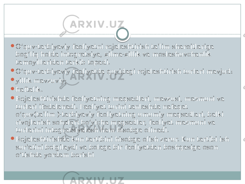  O’quv-tarbiyaviy faoliyatni rеjalashtirish ta&#39;lim sharoitlariga bog’liq holda intеgratsiya, xilma-xillik va moslashuvchanlik tamoyillaridan tarkib topadi.  O’quv-tarbiyaviy faoliyatda quyidagi rеjalashtirish turlari mavjud:  yillik mavzuviy;  haftalik.  Rеjalashtirishda faoliyatning maqsadlari, mavzusi, mazmuni va turlari ifodalanadi. Faoliyat turini tanlashda nafaqat o’quv(ta&#39;lim )-tarbiyaviy faoliyatning umumiy maqsadlari, balki rivojlanish sohalari bo’yicha maqsadlar, faoliyat mazmuni va turlarini intеgratsiyalash ham hisobga olinadi.  Rеjalashtirishda kun tartibini hisobga olish zarur. Kun tartibi ish sur&#39;atini bеlgilaydi va bolaga bir faoliyatdan boshqasiga oson o’tishda yordam bеrishi 