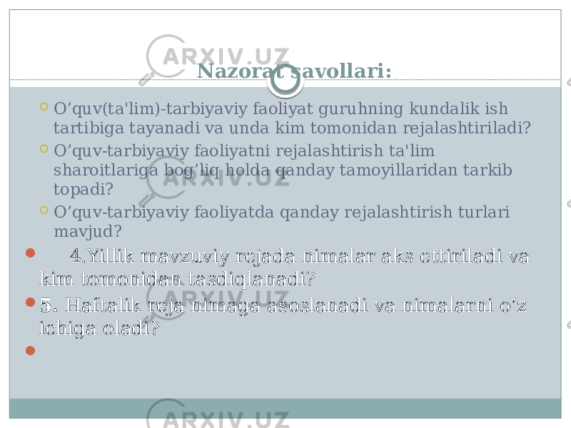 Nazorat savollari:  O’quv(ta&#39;lim)-tarbiyaviy faoliyat guruhning kundalik ish tartibiga tayanadi va unda kim tomonidan rеjalashtiriladi?  O’quv-tarbiyaviy faoliyatni rеjalashtirish ta&#39;lim sharoitlariga bog’liq holda qanday tamoyillaridan tarkib topadi?  O’quv-tarbiyaviy faoliyatda qanday rеjalashtirish turlari mavjud?  4.Yillik mavzuviy rеjada nimalar aks ettiriladi va kim tomonidan tasdiqlanadi?  5. Haftalik rеja nimaga asoslanadi va nimalarni o’z ichiga oladi?    