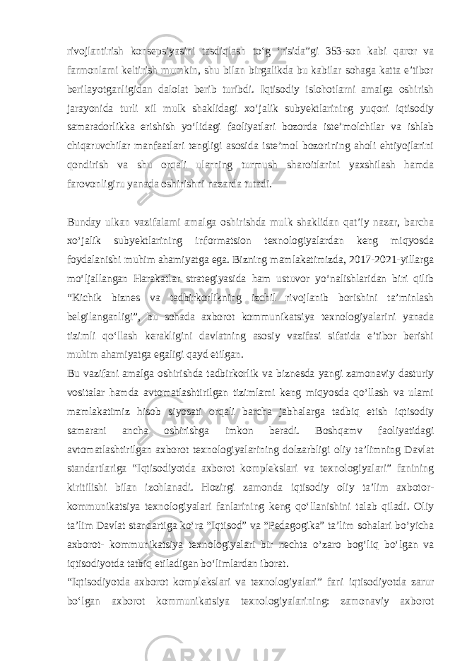 rivojlantirish konsepsiyasini tasdiqlash to‘g ‘risida”gi 353-son kabi qaror va farmonlami keltirish mumkin, shu bilan birgalikda bu kabilar sohaga katta e’tibor berilayotganligidan dalolat berib turibdi. Iqtisodiy islohotlarni amalga oshirish jarayonida turli xil mulk shaklidagi xo‘jalik subyektlarining yuqori iqtisodiy samaradorlikka erishish yo‘lidagi faoliyatlari bozorda iste’molchilar va ishlab chiqaruvchilar manfaatlari tengligi asosida iste’mol bozorining aholi ehtiyojlarini qondirish va shu orqali ularning turmush sharoitlarini yaxshilash hamda farovonligiru yanada oshirishni nazarda tutadi. Bunday ulkan vazifalami amalga oshirishda mulk shaklidan qat’iy nazar, barcha xo‘jalik subyektlarining informatsion texnologiyalardan keng miqyosda foydalanishi muhim ahamiyatga ega. Bizning mamlakatimizda, 2017-2021-yillarga mo‘ljallangan Harakatlar strategiyasida ham ustuvor yo‘nalishlaridan biri qilib “Kichik biznes va tadbirkorlikning izchil rivojlanib borishini ta’minlash belgilanganligi”, bu sohada axborot kommunikatsiya texnologiyalarini yanada tizimli qo‘llash kerakligini davlatning asosiy vazifasi sifatida e’tibor berishi muhim ahamiyatga egaligi qayd etilgan. Bu vazifani amalga oshirishda tadbirkorlik va biznesda yangi zamonaviy dasturiy vositalar hamda avtomatlashtirilgan tizimlami keng miqyosda qo‘llash va ulami mamlakatimiz hisob siyosati orqali barcha jabhalarga tadbiq etish iqtisodiy samarani ancha oshirishga imkon beradi. Boshqamv faoliyatidagi avtomatlashtirilgan axborot texnologiyalarining dolzarbligi oliy ta’limning Davlat standartlariga “Iqtisodiyotda axborot komplekslari va texnologiyalari” fanining kiritilishi bilan izohlanadi. Hozirgi zamonda iqtisodiy oliy ta’lim axbotor- kommunikatsiya texnologiyalari fanlarining keng qo‘llanishini talab qiladi. Oliy ta’lim Davlat standartiga ko‘ra “Iqtisod” va “Pedagogika” ta’lim sohalari bo‘yicha axborot- kommunikatsiya texnologiyalari bir nechta o‘zaro bog‘liq bo‘lgan va iqtisodiyotda tatbiq etiladigan bo‘limlardan iborat. “Iqtisodiyotda axborot komplekslari va texnologiyalari” fani iqtisodiyotda zarur bo‘lgan axborot kommunikatsiya texnologiyalarining: zamonaviy axborot 