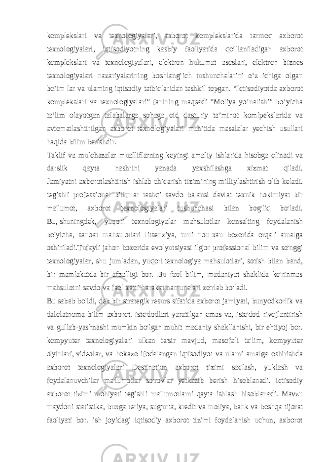 komplekslari va texnologiyalari, axborot komplekslarida tarmoq axborot texnologiyalari, iqtisodiyotning kasbiy faoliyatida qo‘llaniladigan axborot komplekslari va texnologiyalari, elektron hukumat asoslari, elektron biznes texnologiyalari nazariyalarining boshlang‘ich tushunchalarini o‘z ichiga olgan boiim lar va ulaming iqtisodiy tatbiqlaridan tashkil topgan. “Iqtisodiyotda axborot komplekslari va texnologiyalari” fanining maqsadi “Moliya yo‘nalishi” bo‘yicha ta’lim olayotgan talabalarga sohaga oid dasturiy ta’minot komlpekslarida va avtomatlashtirilgan axborot texnologiyalari muhitida masalalar yechish usullari haqida bilim berishdir. Taklif va mulohazalar mualliflarning keyingi amaliy ishlarida hisobga olinadi va darslik qayta nashrini yanada yaxshilashga xizmat qiladi. Jamiyatni axborotlashtirish ishlab chiqarish tizimining milliylashtirish olib keladi. tegishli professional bilimlar tashqi savdo balansi davlat texnik hokimiyat bir ma&#39;lumot, axborot texnologiyalari tushunchasi bilan bog&#39;liq bo&#39;ladi. Bu,   shuningdek , yuqori texnologiyalar mahsulotlar konsalting foydalanish bo&#39;yicha, sanoat mahsulotlari litsenziya, turli nou-xau bozorida orqali amalga oshiriladi.Tufayli jahon bozorida evolyutsiyasi ilg&#39;or professional bilim va so&#39;nggi texnologiyalar, shu jumladan, yuqori   texnologiya mahsulotlari, sotish bilan band, bir mamlakatda bir afzalligi bor. Bu faol bilim, madaniyat shaklida ko&#39;rinmas mahsulotni savdo va faol xatti-harakat namunalari zo&#39;rlab bo&#39;ladi. Bu sabab bo&#39;ldi, deb bir strategik resurs sifatida axborot jamiyati, bunyodkorlik va dalolatnoma bilim axborot. iste&#39;dodlari yaratilgan emas va, iste&#39;dod rivojlantirish va gullab-yashnashi mumkin bo&#39;lgan muhit madaniy shakllanishi, bir ehtiyoj bor. kompyuter texnologiyalari ulkan ta&#39;sir mavjud, masofali ta&#39;lim, kompyuter o&#39;yinlari,   videolar , va hokazo ifodalangan iqtisodiyot va ularni amalga oshirishda axborot texnologiyalari Destination axborot tizimi saqlash, yuklash va foydalanuvchilar ma&#39;lumotlar so&#39;rovlar yetkazib berish hisoblanadi. iqtisodiy axborot tizimi mohiyati tegishli ma&#39;lumotlarni qayta ishlash hisoblanadi. Mavzu maydoni statistika, buxgalteriya, sug&#39;urta,   kredit va moliya, bank va boshqa tijorat faoliyati bor. ish joyidagi iqtisodiy axborot tizimi foydalanish uchun, axborot 