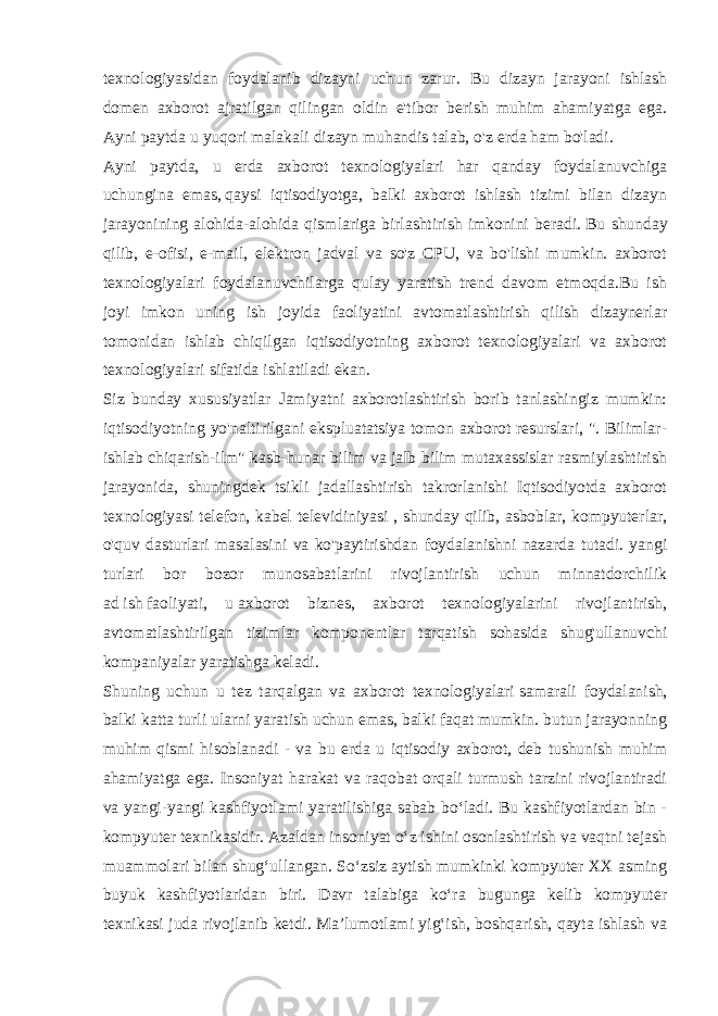 texnologiyasidan foydalanib dizayni uchun zarur. Bu dizayn jarayoni ishlash domen axborot ajratilgan qilingan oldin e&#39;tibor berish muhim ahamiyatga ega. Ayni paytda u yuqori malakali dizayn muhandis talab, o&#39;z erda ham bo&#39;ladi. Ayni paytda, u erda axborot texnologiyalari har qanday foydalanuvchiga uchungina emas,   qaysi iqtisodiyotga, balki axborot ishlash tizimi bilan dizayn jarayonining alohida-alohida qismlariga birlashtirish imkonini beradi.   Bu shunday qilib , e-ofisi, e-mail, elektron jadval va so&#39;z CPU, va bo&#39;lishi mumkin. axborot texnologiyalari foydalanuvchilarga qulay yaratish trend davom etmoqda.Bu ish joyi imkon uning ish joyida faoliyatini avtomatlashtirish qilish dizaynerlar tomonidan ishlab chiqilgan iqtisodiyotning axborot texnologiyalari va axborot texnologiyalari sifatida ishlatiladi ekan. Siz bunday xususiyatlar Jamiyatni axborotlashtirish borib tanlashingiz mumkin: iqtisodiyotning yo&#39;naltirilgani ekspluatatsiya tomon axborot resurslari, &#34;. Bilimlar- ishlab chiqarish-ilm&#34; kasb-hunar bilim va jalb bilim mutaxassislar rasmiylashtirish jarayonida, shuningdek tsikli jadallashtirish takrorlanishi Iqtisodiyotda axborot texnologiyasi telefon, kabel televidiniyasi , shunday qilib, asboblar, kompyuterlar, o&#39;quv dasturlari masalasini va ko&#39;paytirishdan foydalanishni nazarda tutadi. yangi turlari bor bozor munosabatlarini rivojlantirish uchun minnatdorchilik ad   ish   faoliyati, u   axborot biznes, axborot texnologiyalarini rivojlantirish, avtomatlashtirilgan tizimlar komponentlar tarqatish sohasida shug&#39;ullanuvchi kompaniyalar yaratishga keladi. Shuning uchun u tez tarqalgan va axborot texnologiyalari   samarali foydalanish , balki katta turli ularni yaratish uchun emas, balki faqat mumkin. butun jarayonning muhim qismi hisoblanadi - va bu erda u iqtisodiy axborot, deb tushunish muhim ahamiyatga ega. Insoniyat harakat va raqobat orqali turmush tarzini rivojlantiradi va yangi-yangi kashfiyotlami yaratilishiga sabab bo‘ladi. Bu kashfiyotlardan bin - kompyuter texnikasidir. Azaldan insoniyat o‘z ishini osonlashtirish va vaqtni tejash muammolari bilan shug‘ullangan. So‘zsiz aytish mumkinki kompyuter XX asming buyuk kashfiyotlaridan biri. Davr talabiga ko‘ra bugunga kelib kompyuter texnikasi juda rivojlanib ketdi. Ma’lumotlami yig‘ish, boshqarish, qayta ishlash va 