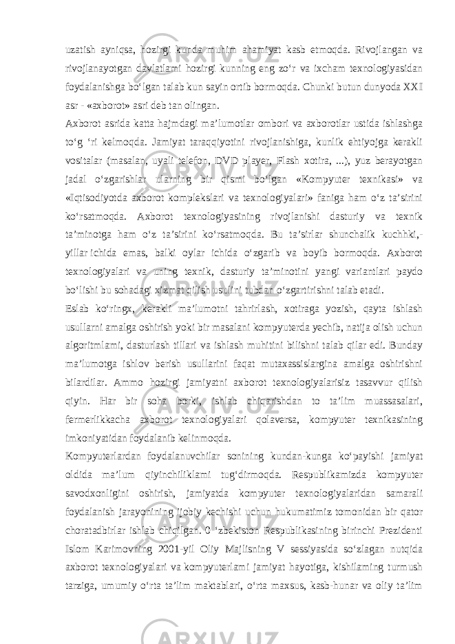 uzatish ayniqsa, hozirgi kunda muhim ahamiyat kasb etmoqda. Rivojlangan va rivojlanayotgan davlatlami hozirgi kunning eng zo‘r va ixcham texnologiyasidan foydalanishga bo‘lgan talab kun sayin ortib bormoqda. Chunki butun dunyoda XXI asr - «axborot» asri deb tan olingan. Axborot asrida katta hajmdagi ma’lumotlar ombori va axborotlar ustida ishlashga to‘g ‘ri kelmoqda. Jamiyat taraqqiyotini rivojlanishiga, kunlik ehtiyojga kerakli vositalar (masalan, uyali telefon, DVD player, Flash xotira, ...), yuz berayotgan jadal o‘zgarishlar ularning bir qismi bo‘lgan «Kompyuter texnikasi» va «Iqtisodiyotda axborot komplekslari va texnologiyalari» faniga ham o‘z ta’sirini ko‘rsatmoqda. Axborot texnologiyasining rivojlanishi dasturiy va texnik ta’minotga ham o‘z ta’sirini ko‘rsatmoqda. Bu ta’sirlar shunchalik kuchhki,- yillar   ichida emas , balki oylar ichida o‘zgarib va boyib bormoqda. Axborot texnologiyalari va uning texnik, dasturiy ta’minotini yangi variantlari paydo bo‘lishi bu sohadagi xizmat qilish usulini tubdan o‘zgartirishni talab etadi. Eslab ko‘ringx, kerakli ma’lumotni tahrirlash, xotiraga yozish, qayta ishlash usullarni amalga oshirish yoki bir masalani kompyuterda yechib, natija olish uchun algoritmlami, dasturlash tillari va ishlash muhitini bilishni talab qilar edi. Bunday ma’lumotga ishlov berish usullarini faqat mutaxassislargina amalga oshirishni bilardilar. Ammo hozirgi jamiyatni axborot texnologiyalarisiz tasavvur qilish qiyin. Har bir soha borki, ishlab chiqarishdan to ta’lim muassasalari, fermerlikkacha axborot texnologiyalari qolaversa, kompyuter texnikasining imkoniyatidan foydalanib kelinmoqda. Kompyuterlardan foydalanuvchilar sonining kundan-kunga ko‘payishi jamiyat oldida ma’lum qiyinchiliklami tug‘dirmoqda. Respublikamizda kompyuter savodxonligini oshirish, jamiyatda kompyuter texnologiyalaridan samarali foydalanish jarayonining ijobiy kechishi uchun hukumatimiz tomonidan bir qator choratadbirlar ishlab chiqilgan. 0 ‘zbekiston Respublikasining birinchi Prezidenti Islom Karimovning 2001-yil Oliy Majlisning V sessiyasida so‘zlagan nutqida axborot texnologiyalari va   kompyuterlami jamiyat hayotiga , kishilaming turmush tarziga, umumiy o‘rta ta’lim maktablari, o‘rta maxsus, kasb-hunar va oliy ta’lim 