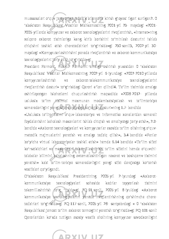 muassasalari o‘quv jarayoniga jadallik bilan olib kirish g‘oyasi ilgari surilgan2. 0 ‘zbekiston Respublikasi Vazirlar Mahkamasining 2001-yil 23- maydagi «2001- 2005-yillarda kompyuter va axborot texnologiyalarini rivojlantirish, «Intemet»ning xalqaro axborot tizimlariga keng kirib borishini ta’minlash dasturini ishlab chiqishni tashkil etish choratadbirlari to‘g‘risida»gi 230-sonli3, 2002-yil 30- maydagi «Kompyuterlashtirishni yanada rivojlantirish va axborot-kommunikatsiya texnologiyalarini joriy etish to‘g‘risida»gi Prezident Farmoni, mazkur Farmonni amalga oshirish yuzasidan 0 ‘zbekiston Respublikasi Vazirlar Mahkamasining 2002-yil 6-iyundagi «2002-2010-yillarda kompyuterlashtirish va axborot-telekommunikatsiya texnologiyalarini rivojlantirish dasturi» to‘g‘risidagi Qarori e’lon qilindi4. Ta’lim tizimida amalga oshirilayotgan islohotlami chuqurlashtirish maqsadida «2008-2012- yillarda uzluksiz ta’hm tizimini mazmunan modemizatsiyalash va ta’limtarbiya samaradorligini yangi sifat darajasiga ko‘tarish dasturi»ning 1.7- bandida «Uzluksiz ta’lim tizimi o‘quv-laboratoriya va informatika xonalaridan samarali foydalanishni baholash mezonlarini ishlab chiqish va amaliyotga joriy etish», 2.9- bandida «Axborot texnologiyalari va kompyuterlar asosida ta’lim olishning o‘quv- metodik majmualarini yaratish va amalga tadbiq qilish», 3.4-bandida «Fanlar bo‘yicha virtual laboratoriyalar tashkil etish» hamda 6.14-bandida «Ta’lim sifati ko‘rsatkichlari va mezonlarini takomillashtirish, ta’lim sifatini hamda o‘quvchi- talabalar bilimini baholashning avtomatlashtirilgan nazorat va boshqamv tizimini yaratish» kabi ta’lim-tarbiya samaradorligini yangi sifat darajasiga ko‘tarish vazifalari qo‘yilgandi. O’zbekiston Respublikasi Prezidentining 2005-yil 2-iyundagi «Axborot- kommunikatsiya texnologiyalari sohasida kadrlar tayyorlash tizimini takomillashtirish to‘g ‘risida»gi PQ-91-sonli, 2005-yil 8-iyuldagi «Axborot kommunikatsiya texnologiyalarini yanada rivojlantirishning qo‘shimcha chora- tadbirlari to‘g‘risida»gi PQ-117-sonli, 2005-yil 28- sentyabrdagi « 0 ‘zbekiston Respublikasi jamoat ta’lim axborot tarmog&#39;ini yaratish to‘g‘risida»gi PQ-191-sonli Qarorlaridan ko‘zda tutilgan asosiy vazifa aholining kompyuter savodxonligini 