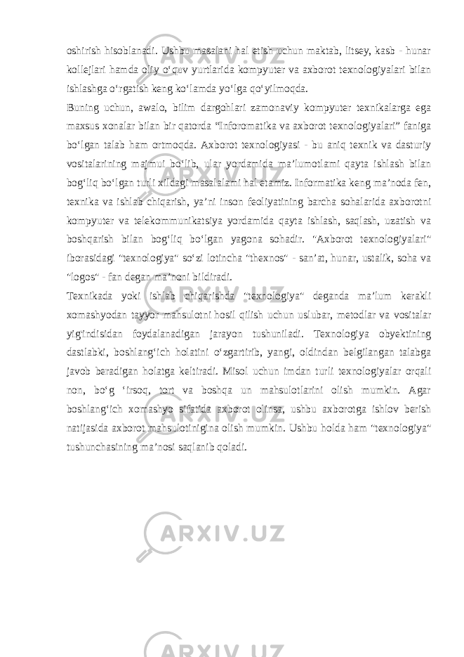 oshirish hisoblanadi. Ushbu masalani hal etish uchun maktab, litsey, kasb - hunar kollejlari hamda oliy o‘quv yurtlarida kompyuter va axborot texnologiyalari bilan ishlashga o‘rgatish keng ko‘lamda yo‘lga qo‘yilmoqda. Buning uchun, awalo, bilim dargohlari zamonaviy kompyuter texnikalarga ega maxsus xonalar bilan bir qatorda “Inforomatika va axborot texnologiyalari” faniga bo‘lgan talab ham ortmoqda. Axborot texnologiyasi - bu aniq texnik va dasturiy vositalarining majmui bo‘lib, ular yordamida ma’lumotlami qayta ishlash bilan bog‘liq bo‘lgan turli xildagi masalalami hal etamiz. Informatika keng ma’noda fen, texnika va ishlab chiqarish, ya’ni inson feoliyatining barcha sohalarida axborotni kompyuter va telekommunikatsiya yordamida qayta ishlash, saqlash, uzatish va boshqarish bilan bog‘liq bo‘lgan yagona sohadir. &#34;Axborot texnologiyalari&#34; iborasidagi &#34;texnologiya&#34; so‘zi lotincha &#34;thexnos&#34; - san’at, hunar, ustalik, soha va &#34;logos&#34; - fan degan ma’noni bildiradi. Texnikada yoki ishlab chiqarishda &#34;texnologiya&#34; deganda ma’lum kerakli xomashyodan tayyor mahsulotni   hosil qilish uchun uslubar , metodlar va vositalar yig&#39;indisidan foydalanadigan jarayon tushuniladi. Texnologiya obyektining dastlabki, boshlang‘ich holatini o‘zgartirib, yangi, oldindan belgilangan talabga javob beradigan holatga keltiradi. Misol uchun imdan turli texnologiyalar orqali non, bo‘g ‘irsoq, tort va boshqa un mahsulotlarini olish mumkin. Agar boshlang‘ich xomashyo sifatida axborot olinsa, ushbu axborotga ishlov berish natijasida axborot mahsulotinigina olish mumkin. Ushbu holda ham &#34;texnologiya&#34; tushunchasining ma’nosi saqlanib qoladi. 