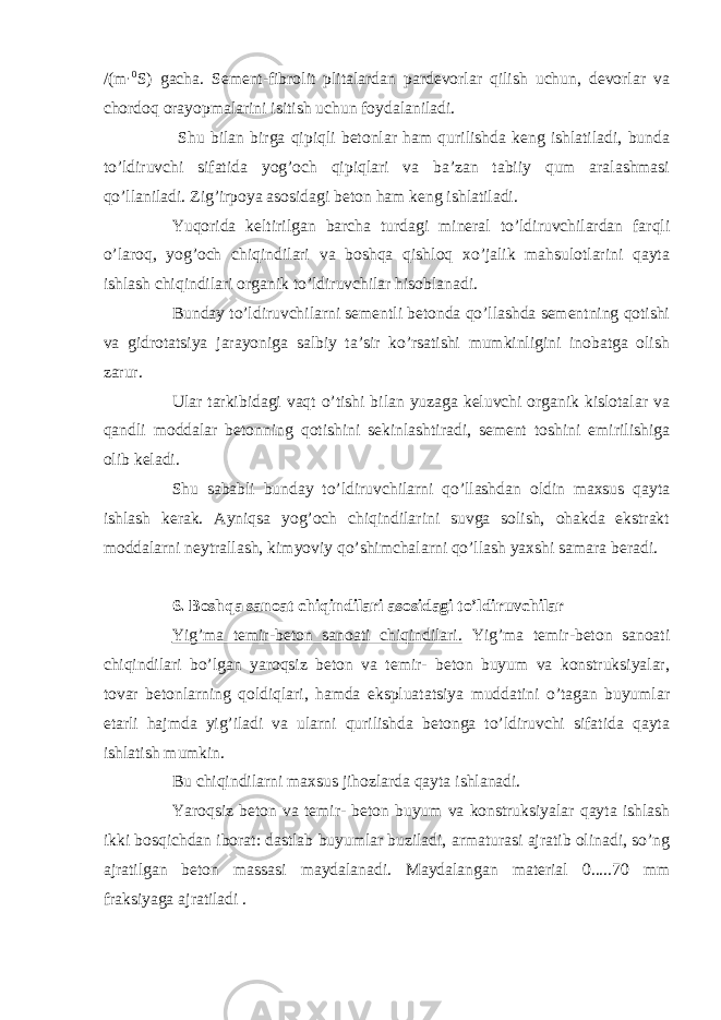 /(m · 0 S) gacha. Sement-fibrolit plitalardan pardevorlar qilish uchun, devorlar va chordoq orayopmalarini isitish uchun foydalaniladi. Shu bilan birga qipiqli betonlar ham qurilishda keng ishlatiladi, bunda to’ldiruvchi sifatida yog’och qipiqlari va ba’zan tabiiy qum aralashmasi qo’llaniladi. Zig’irpoya asosidagi beton ham keng ishlatiladi. Yuqorida keltirilgan barcha turdagi mineral to’ldiruvchilardan farqli o’laroq, yog’och chiqindilari va boshqa qishloq xo’jalik mahsulotlarini qayta ishlash chiqindilari organik to’ldiruvchilar hisoblanadi. Bunday to’ldiruvchilarni sementli betonda qo’llashda sementning qotishi va gidrotatsiya jarayoniga salbiy ta’sir ko’rsatishi mumkinligini inobatga olish zarur. Ular tarkibidagi vaqt o’tishi bilan yuzaga keluvchi organik kislotalar va qandli moddalar betonning qotishini sekinlashtiradi, sement toshini emirilishiga olib keladi. Shu sababli bunday to’ldiruvchilarni qo’llashdan oldin maxsus qayta ishlash kerak. Ayniqsa yog’och chiqindilarini suvga solish, ohakda ekstrakt moddalarni neytrallash, kimyoviy qo’shimchalarni qo’llash yaxshi samara beradi. 6. Boshqa sanoat chiqindilari asosidagi to’ldiruvchilar Yig’ma temir-beton sanoati chiqindilari. Yig’ma temir-beton sanoati chiqindilari bo’lgan yaroqsiz beton va temir- beton buyum va konstruksiyalar, tovar betonlarning qoldiqlari, hamda ekspluatatsiya muddatini o’tagan buyumlar etarli hajmda yig’iladi va ularni qurilishda betonga to’ldiruvchi sifatida qayta ishlatish mumkin. Bu chiqindilarni maxsus jihozlarda qayta ishlanadi. Yaroqsiz beton va temir- beton buyum va konstruksiyalar qayta ishlash ikki bosqichdan iborat: dastlab buyumlar buziladi, armaturasi ajratib olinadi, so’ng ajratilgan beton massasi maydalanadi. Maydalangan material 0.....70 mm fraksiyaga ajratiladi . 