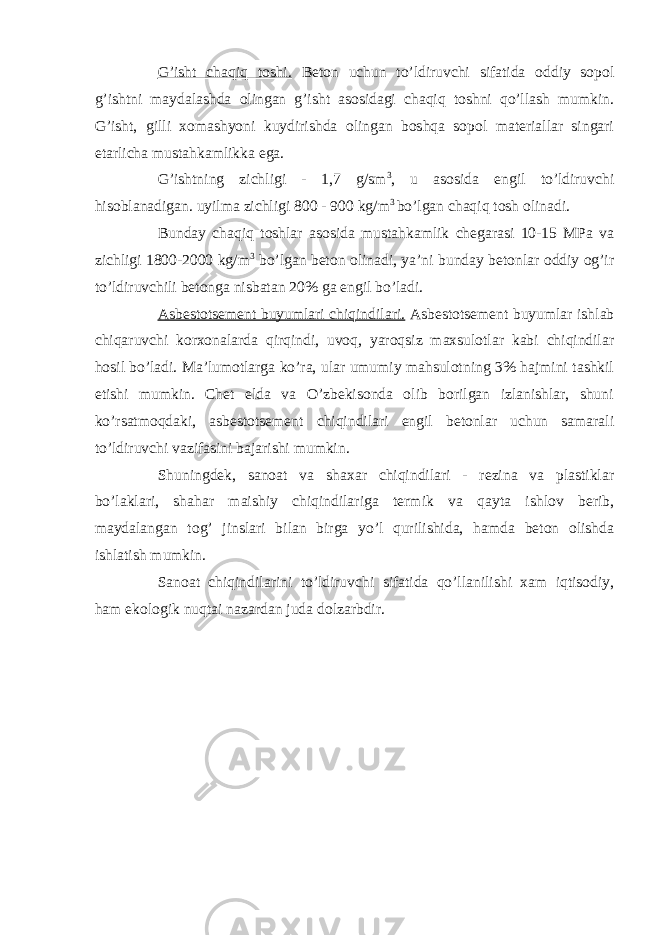 G’isht chaqiq toshi. Beton uchun to’ldiruvchi sifatida oddiy sopol g’ishtni maydalashda olingan g’isht asosidagi chaqiq toshni qo’llash mumkin. G’isht, gilli xomashyoni kuydirishda olingan boshqa sopol materiallar singari etarlicha mustahkamlikka ega. G’ishtning zichligi - 1,7 g/sm 3 , u asosida engil to’ldiruvchi hisoblanadigan. uyilma zichligi 800 - 900 kg/m 3 bo’lgan chaqiq tosh olinadi. Bunday chaqiq toshlar asosida mustahkamlik chegarasi 10-15 MPa va zichligi 1800-2000 kg/m 3 bo’lgan beton olinadi, ya’ni bunday betonlar oddiy og’ir to’ldiruvchili betonga nisbatan 20% ga engil bo’ladi. Asbestotsement buyumlari chiqindilari. Asbestotsement buyumlar ishlab chiqaruvchi korxonalarda qirqindi, uvoq, yaroqsiz maxsulotlar kabi chiqindilar hosil bo’ladi. Ma’lumotlarga ko’ra, ular umumiy mahsulotning 3% hajmini tashkil etishi mumkin. Chet elda va O’zbekisonda olib borilgan izlanishlar, shuni ko’rsatmoqdaki, asbestotsement chiqindilari engil betonlar uchun samarali to’ldiruvchi vazifasini bajarishi mumkin. Shuningdek, sanoat va shaxar chiqindilari - rezina va plastiklar bo’laklari, shahar maishiy chiqindilariga termik va qayta ishlov berib, maydalangan tog’ jinslari bilan birga yo’l qurilishida, hamda beton olishda ishlatish mumkin. Sanoat chiqindilarini to’ldiruvchi sifatida qo’llanilishi xam iqtisodiy, ham ekologik nuqtai nazardan juda dolzarbdir. 