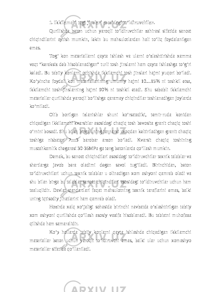 1. Ikkilamchi tog’ jinslari asosidagi to’ldiruvchilar. Qurilishda beton uchun yaroqli to’ldiruvchilar zahirasi sifatida sanoat chiqindilarini aytish mumkin, lekin bu mahsulotlardan hali to’liq foydalanilgan emas. Tog’ kon materiallarni qayta ishlash va ularni o’zlashtirishda xamma vaqt “keraksiz deb hisoblanadigan” turli tosh jinslarni ham qayta ishlashga to’g’ri keladi. Bu tabiiy konlarni ochishda ikkilamchi tosh jinslari hajmi yuqori bo’ladi. Ko’pincha foydali kon materiallarining umumiy hajmi 10....15% ni tashkil etsa, ikkilamchi tosh jinslarning hajmi 90% ni tashkil etadi. Shu sababli ikkilamchi materiallar qurilishda yaroqli bo’lishga qaramay chiqindilar tashlanadigan joylarda ko’miladi. Olib borilgan izlanishlar shuni ko’rsatadiki, temir-ruda konidan chiqadigan ikkilamchi kvarsitlar asosidagi chaqiq tosh bevosita granit chaqiq toshi o’rnini bosadi. Shu bilan birga uning tannarxi uzoqdan keltiriladigan granit chaqiq toshiga nisbatan 2....3 barobar arzon bo’ladi. Kvarsit chaqiq toshining mustahkamlik chegarasi 30-35MPa ga teng betonlarda qo’llash mumkin. Demak, bu sanoat chiqindilari asosidagi to’ldiruvchilar texnik talablar va shartlarga javob bera oladimi degan savol tug’iladi. Birinchidan, beton to’ldiruvchilari uchun texnik talablar u olinadigan xom ashyoni qamrab oladi va shu bilan birga bu talablar sanoat chiqindilari asosidagi to’ldiruvchilar uchun ham taaluqlidir. Davlat standartlari faqat mahsulotning texnik taraflarini emas, balki uning iqtisodiy jihatlarini ham qamrab oladi. Hozirda xalq xo’jaligi sohasida birinchi navbatda o’zlashtirilgan tabiiy xom ashyoni qurilishda qo’llash asosiy vazifa hisoblanadi. Bu tabiatni muhofaza qilishda ham samaralidir. Ko’p hollarda tabiiy konlarni qayta ishlashda chiqadigan ikkilamchi materiallar beton uchun yaroqli to’ldiruvchi emas, balki ular uchun xomashyo materiallar sifatida qo’llaniladi. 