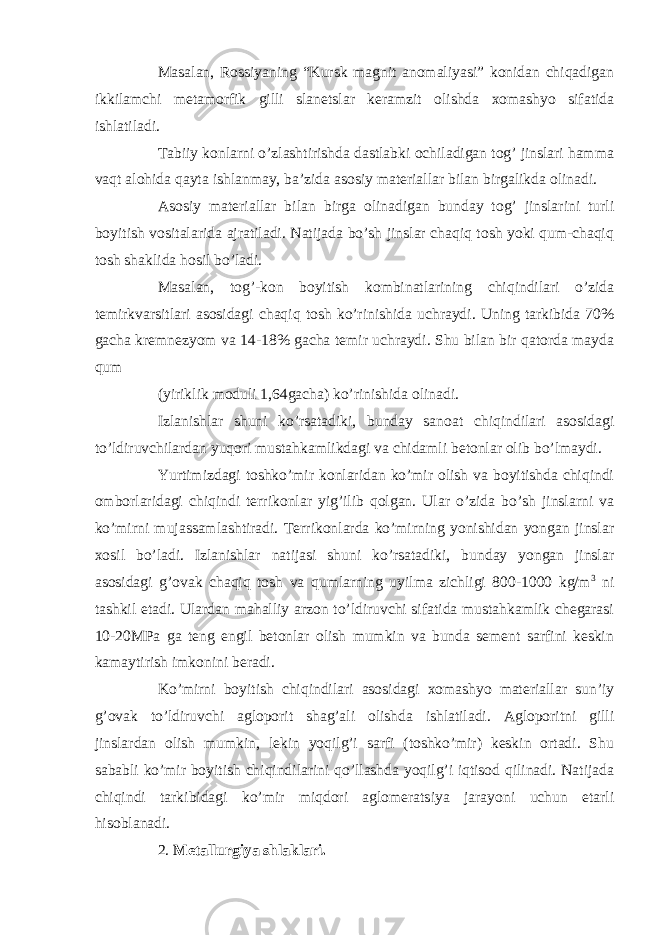 Masalan, Rossiyaning “Kursk magnit anomaliyasi” konidan chiqadigan ikkilamchi metamorfik gilli slanetslar keramzit olishda xomashyo sifatida ishlatiladi. Tabiiy konlarni o’zlashtirishda dastlabki ochiladigan tog’ jinslari hamma vaqt alohida qayta ishlanmay, ba’zida asosiy materiallar bilan birgalikda olinadi. Asosiy materiallar bilan birga olinadigan bunday tog’ jinslarini turli boyitish vositalarida ajratiladi. Natijada bo’sh jinslar chaqiq tosh yoki qum-chaqiq tosh shaklida hosil bo’ladi. Masalan, tog’-kon boyitish kombinatlarining chiqindilari o’zida temirkvarsitlari asosidagi chaqiq tosh ko’rinishida uchraydi. Uning tarkibida 70% gacha kremnezyom va 14-18% gacha temir uchraydi. Shu bilan bir qatorda mayda qum (yiriklik moduli 1,64gacha) ko’rinishida olinadi. Izlanishlar shuni ko’rsatadiki, bunday sanoat chiqindilari asosidagi to’ldiruvchilardan yuqori mustahkamlikdagi va chidamli betonlar olib bo’lmaydi. Yurtimizdagi toshko’mir konlaridan ko’mir olish va boyitishda chiqindi omborlaridagi chiqindi terrikonlar yig’ilib qolgan. Ular o’zida bo’sh jinslarni va ko’mirni mujassamlashtiradi. Terrikonlarda ko’mirning yonishidan yongan jinslar xosil bo’ladi. Izlanishlar natijasi shuni ko’rsatadiki, bunday yongan jinslar asosidagi g’ovak chaqiq tosh va qumlarning uyilma zichligi 800-1000 kg/m 3 ni tashkil etadi. Ulardan mahalliy arzon to’ldiruvchi sifatida mustahkamlik chegarasi 10-20MPa ga teng engil betonlar olish mumkin va bunda sement sarfini keskin kamaytirish imkonini beradi. Ko’mirni boyitish chiqindilari asosidagi xomashyo materiallar sun’iy g’ovak to’ldiruvchi agloporit shag’ali olishda ishlatiladi. Agloporitni gilli jinslardan olish mumkin, lekin yoqilg’i sarfi (toshko’mir) keskin ortadi. Shu sababli ko’mir boyitish chiqindilarini qo’llashda yoqilg’i iqtisod qilinadi. Natijada chiqindi tarkibidagi ko’mir miqdori aglomeratsiya jarayoni uchun etarli hisoblanadi. 2. Metallurgiya shlaklari. 