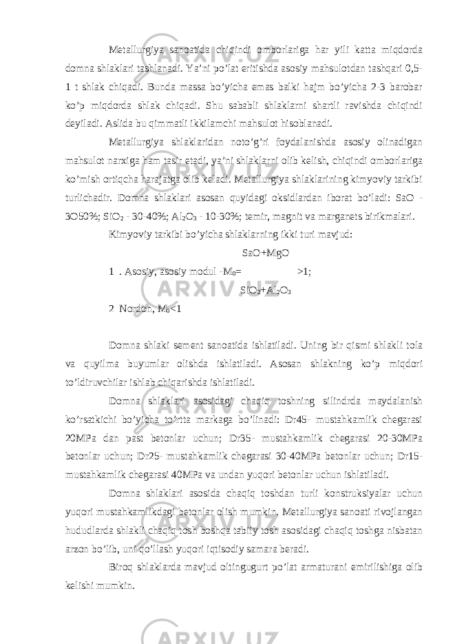 Metallurgiya sanoatida chiqindi omborlariga har yili katta miqdorda domna shlaklari tashlanadi. Ya’ni po’lat eritishda asosiy mahsulotdan tashqari 0,5- 1 t shlak chiqadi. Bunda massa bo’yicha emas balki hajm bo’yicha 2-3 barobar ko’p miqdorda shlak chiqadi. Shu sababli shlaklarni shartli ravishda chiqindi deyiladi. Aslida bu qimmatli ikkilamchi mahsulot hisoblanadi. Metallurgiya shlaklaridan noto’g’ri foydalanishda asosiy olinadigan mahsulot narxiga ham tasir etadi, ya’ni shlaklarni olib kelish, chiqindi omborlariga ko’mish ortiqcha harajatga olib keladi. Metallurgiya shlaklarining kimyoviy tarkibi turlichadir. Domna shlaklari asosan quyidagi oksidlardan iborat bo’ladi: SaO - 3O50%; SiO 2 - 30-40%; Al 2 O 3 - 10-30%; temir, magnit va marganets birikmalari. Kimyoviy tarkibi bo’yicha shlaklarning ikki turi mavjud: SaO+MgO 1 . Asosiy, asosiy modul -M 0 =─────── >1; SiO 2 +Al 2 O 3 2 Nordon, M 0 <1 Domna shlaki sement sanoatida ishlatiladi. Uning bir qismi shlakli tola va quyilma buyumlar olishda ishlatiladi. Asosan shlakning ko’p miqdori to’ldiruvchilar ishlab chiqarishda ishlatiladi. Domna shlaklari asosidagi chaqiq toshning silindrda maydalanish ko’rsatkichi bo’yicha to’rtta markaga bo’linadi: Dr45- mustahkamlik chegarasi 20MPa dan past betonlar uchun; Dr35- mustahkamlik chegarasi 20-30MPa betonlar uchun; Dr25- mustahkamlik chegarasi 30-40MPa betonlar uchun; Dr15- mustahkamlik chegarasi 40MPa va undan yuqori betonlar uchun ishlatiladi. Domna shlaklari asosida chaqiq toshdan turli konstruksiyalar uchun yuqori mustahkamlikdagi betonlar olish mumkin. Metallurgiya sanoati rivojlangan hududlarda shlakli chaqiq tosh boshqa tabiiy tosh asosidagi chaqiq toshga nisbatan arzon bo’lib, uni qo’llash yuqori iqtisodiy samara beradi. Biroq shlaklarda mavjud oltingugurt po’lat armaturani emirilishiga olib kelishi mumkin. 