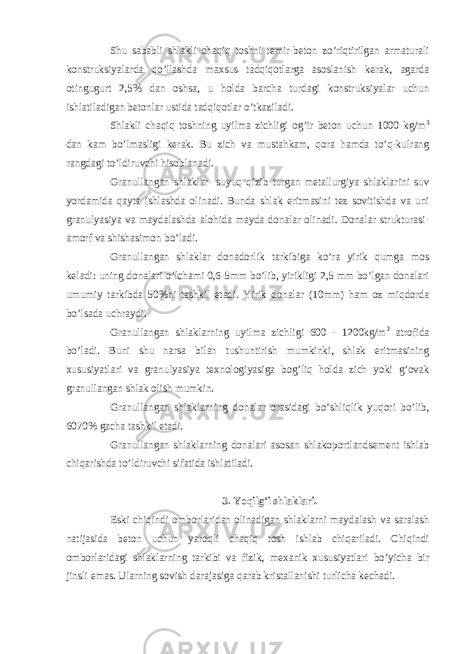 Shu sababli shlakli chaqiq toshni temir-beton zo’riqtirilgan armaturali konstruksiyalarda qo’llashda maxsus tadqiqotlarga asoslanish kerak, agarda otingugurt 2,5% dan oshsa, u holda barcha turdagi konstruksiyalar uchun ishlatiladigan betonlar ustida tadqiqotlar o’tkaziladi. Shlakli chaqiq toshning uyilma zichligi og’ir beton uchun 1000 kg/m 3 dan kam bo’lmasligi kerak. Bu zich va mustahkam, qora hamda to’q-kulrang rangdagi to’ldiruvchi hisoblanadi. Granullangan shlaklar- suyuq qizib turgan metallurgiya shlaklarini suv yordamida qayta ishlashda olinadi. Bunda shlak eritmasini tez sovitishda va uni granulyasiya va maydalashda alohida mayda donalar olinadi. Donalar strukturasi- amorf va shishasimon bo’ladi. Granullangan shlaklar donadorlik tarkibiga ko’ra yirik qumga mos keladi: uning donalari o’lchami 0,6-5mm bo’lib, yirikligi 2,5 mm bo’lgan donalari umumiy tarkibda 50%ni tashkil etadi. Yirik donalar (10mm) ham oz miqdorda bo’lsada uchraydi. Granullangan shlaklarning uyilma zichligi 600 - 1200kg/m 3 atrofida bo’ladi. Buni shu narsa bilan tushuntirish mumkinki, shlak eritmasining xususiyatlari va granulyasiya texnologiyasiga bog’liq holda zich yoki g’ovak granullangan shlak olish mumkin. Granullangan shlaklarning donalar orasidagi bo’shliqlik yuqori bo’lib, 6070% gacha tashkil etadi. Granullangan shlaklarning donalari asosan shlakoportlandsement ishlab chiqarishda to’ldiruvchi sifatida ishlatiladi. 3. Yoqilg’i shlaklari. Eski chiqindi omborlaridan olinadigan shlaklarni maydalash va saralash natijasida beton uchun yaroqli chaqiq tosh ishlab chiqariladi. Chiqindi omborlaridagi shlaklarning tarkibi va fizik, mexanik xususiyatlari bo’yicha bir jinsli emas. Ularning sovish darajasiga qarab kristallanishi turlicha kechadi. 