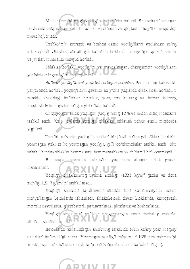 Mustahkamligi va g’ovakligi xam turlicha bo’ladi. Shu sababli tanlagan holda eski chiqindi omborlarini ochish va olingan chaqiq toshni boyitish maqsadga muvofiq bo’ladi. Toshko’mir, antratsit va boshqa qattiq yoqilg’ilarni yoqishdan so’ng shlak qoladi. Ularda qazib olingan ko’mirlar tarkibida uchraydigan qo’shimchalar va jinslar, minerallar mavjud bo’ladi. Shlaklar bo’lakli yoqilg’ini va maydalangan, changsimon yoqilg’ilarni yoqishda olinganligi bilan farqlanadi. Bo’lakli yoqilg’ilarni yoqishda olingan shlaklar. Pechlarning kolosnikli panjarasida bo’lakli yoqilg’ilarni qavatlar bo’yicha yoqishda shlak hosil bo’ladi, u notekis shakldagi bo’laklar holatida, qora, to’q-kulrang va ba’zan kulrang ranglarda 50mm gacha bo’lgan yiriklikda bo’ladi. Chiqayotgan shlak yoqilgan yoqilg’ining 10% va undan ortiq massasini tashkil etadi. Ko’p joylarda yoqilg’i shlaklari ishlatish uchun etarli miqdorda yig’iladi. Tarkibi bo’yicha yoqilg’i shlaklari bir jinsli bo’lmaydi. Shlak tarkibini yonmagan yoki to’liq yonmagan yoqilg’i, gilli qo’shimchalar tashkil etadi. Shu sababli bunday shlaklar hamma vaqt ham mustahkam va chidamli bo’lavermaydi. Bu nuqtai nazardan antratsitni yoqishdan olingan shlak yaxshi hisoblanadi. Yoqilg’i shlaklarining uyilma zichligi -1000 kg/m 3 gacha va dona zichligi 1,5- 2 g/sm 3 ni tashkil etadi. Yoqilg’i shlaklari to’ldiruvchi sifatida turli konstruksiyalar uchun mo’ljallangan betonlarda ishlatiladi: shlakobetonli devor bloklarida, kamqavatli monolit devorlarda, gipsobetonli pardevorlarda, plitalarda va boshqalarda. Yoqilg’i shlaklarini qo’llash chegaralangan arzon mahalliy material sifatida ishlatish mumkin. Betonlarda ishlatiladigan shlakning tarkibida erkin kalsiy yoki magniy oksidlari bo’lmasligi kerak. Yonmagan yoqilg’i miqdori 5-10% dan oshmasligi kerak( faqat antratsit shlaklarida ko’p bo’lishiga standartda ko’zda tutilgan). 