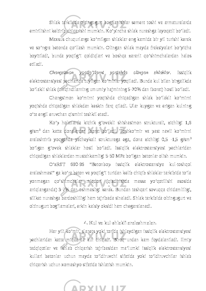 Shlak tarkibida oltingugurt bog’lanishlar sement toshi va armaturalarda emirilishni keltirib chiqarishi mumkin. Ko’pincha shlak nurashga layoqatli bo’ladi. Maxsus chuqurlarga ko’milgan shlaklar eng kamida bir yil turishi kerak va so’ngra betonda qo’llash mumkin. Olingan shlak mayda fraksiyalari bo’yicha boyitiladi, bunda yoqilg’i qoldiqlari va boshqa zararli qo’shimchalardan halos etiladi. Changsimon yoqilg’ilarni yoqishda olingan shlaklar. Issiqlik elektrostansiyasi pechlarida tuyilgan ko’mirlar yoqiladi. Bunda kul bilan birgalikda bo’lakli shlak (chiqindilarning umumiy hajmining 5-20% dan iborat) hosil bo’ladi. Changsimon ko’mirni yoqishda chiqadigan shlak bo’lakli ko’mirni yoqishda chiqadigan shlakdan keskin farq qiladi. Ular kuygan va erigan kulning o’ta engil eruvchan qismini tashkil etadi. Ko’p holatlarda kichik g’ovakli shishasimon strukturali, zichligi 1,6 g/sm 3 dan katta donalardan iborat bo’ladi. Toshko’mir va past navli ko’mirni aralashtirib yoqganda yacheykali strukturaga ega, dona zichligi 0,5 -1,5 g/sm 3 bo’lgan g’ovak shlaklar hosil bo’ladi. Issiqlik elektrostansiyasi pechlaridan chiqadigan shlaklardan mustahkamligi 5-50 MPa bo’lgan betonlar olish mumkin. O’zRST 690-96 “Betonbop issiqlik elektrostansiya kul-toshqol aralashmasi” ga ko’ra beton va yoqilg’i turidan kelib chiqib shlaklar tarkibida to’la yonmagan qo’shimchalar miqdori (qizdirishda massa yo’qotilishi asosida aniqlanganda) 3-7% dan oshmasligi kerak. Bundan tashqari sovuqqa chidamliligi, silikat nurashga bardoshliligi ham tajribada sinaladi. Shlak tarkibida oltingugurt va oltinugurt bog’lamalari, erkin kalsiy oksidi ham chegaralanadi. 4. Kul va kul-shlakli aralashmalar. Har yili ko’mir, slanets yoki torfda ishlaydigan issiqlik elektrostansiyasi pechlaridan katta miqdorda kul chiqadi. Biroq undan kam foydalaniladi. Ilmiy tadqiqotlar va ishlab chiqarish tajribasidan ma’lumki issiqlik elektrostansiyasi kullari betonlar uchun mayda to’ldiruvchi sifatida yoki to’ldiruvchilar ishlab chiqarish uchun xomashyo sifatida ishlatish mumkin. 