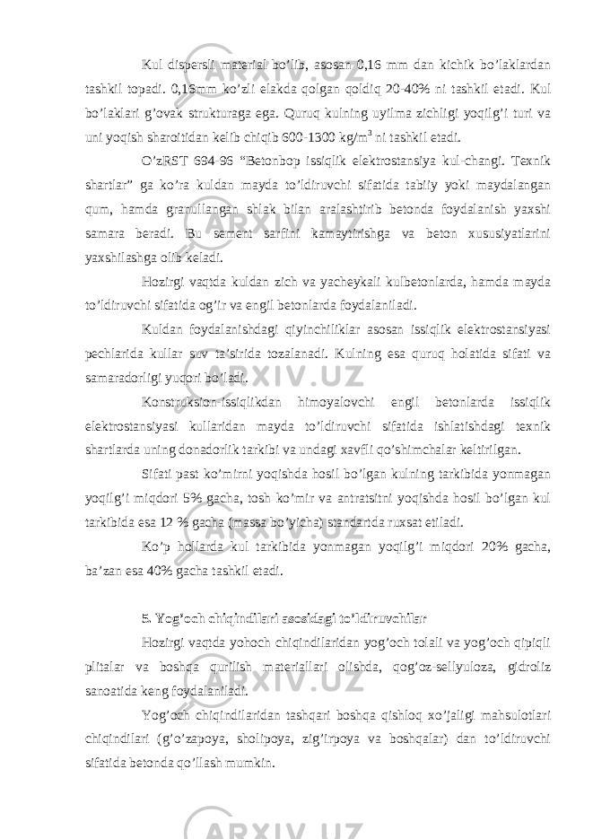 Kul dispersli material bo’lib, asosan 0,16 mm dan kichik bo’laklardan tashkil topadi. 0,16mm ko’zli elakda qolgan qoldiq 20-40% ni tashkil etadi. Kul bo’laklari g’ovak strukturaga ega. Quruq kulning uyilma zichligi yoqilg’i turi va uni yoqish sharoitidan kelib chiqib 600-1300 kg/m 3 ni tashkil etadi. O’zRST 694-96 “Betonbop issiqlik elektrostansiya kul-changi. Texnik shartlar” ga ko’ra kuldan mayda to’ldiruvchi sifatida tabiiy yoki maydalangan qum, hamda granullangan shlak bilan aralashtirib betonda foydalanish yaxshi samara beradi. Bu sement sarfini kamaytirishga va beton xususiyatlarini yaxshilashga olib keladi. Hozirgi vaqtda kuldan zich va yacheykali kulbetonlarda, hamda mayda to’ldiruvchi sifatida og’ir va engil betonlarda foydalaniladi. Kuldan foydalanishdagi qiyinchiliklar asosan issiqlik elektrostansiyasi pechlarida kullar suv ta’sirida tozalanadi. Kulning esa quruq holatida sifati va samaradorligi yuqori bo’ladi. Konstruksion-issiqlikdan himoyalovchi engil betonlarda issiqlik elektrostansiyasi kullaridan mayda to’ldiruvchi sifatida ishlatishdagi texnik shartlarda uning donadorlik tarkibi va undagi xavfli qo’shimchalar keltirilgan. Sifati past ko’mirni yoqishda hosil bo’lgan kulning tarkibida yonmagan yoqilg’i miqdori 5% gacha, tosh ko’mir va antratsitni yoqishda hosil bo’lgan kul tarkibida esa 12 % gacha (massa bo’yicha) standartda ruxsat etiladi. Ko’p hollarda kul tarkibida yonmagan yoqilg’i miqdori 20% gacha, ba’zan esa 40% gacha tashkil etadi. 5. Yog’och chiqindilari asosidagi to’ldiruvchilar Hozirgi vaqtda yohoch chiqindilaridan yog’och tolali va yog’och qipiqli plitalar va boshqa qurilish materiallari olishda, qog’oz-sellyuloza, gidroliz sanoatida keng foydalaniladi. Yog’och chiqindilaridan tashqari boshqa qishloq xo’jaligi mahsulotlari chiqindilari (g’o’zapoya, sholipoya, zig’irpoya va boshqalar) dan to’ldiruvchi sifatida betonda qo’llash mumkin. 