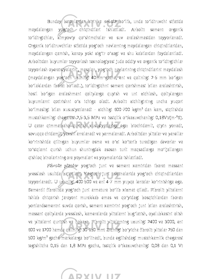 Bunday betonlardan biri bu arbolit bo’lib, unda to’ldiruvchi sifatida maydalangan yog’och chiqindilari ishlatiladi. Arbolit sement organik to’ldirgichlar, kimyoviy qo’shimchalar va suv aralashmasidan tayyorlanadi. Organik to’ldiruvchilar sifatida yog’och navlarning maydalangan chiqindilaridan, maydalangan qamish, kanop yoki zig’ir o’zagi va shu kabilardan foydalaniladi. Arbolitdan buyumlar tayyorlash texnologiyasi juda oddiy va organik to’ldirgichlar tayyorlash operatsiyalarini, masalan, yog’och navlarining chiqindilarini maydalash (maydalangan yog’och uzunligi 40mm gacha, eni va qalinligi 2-5 mm bo’lgan bo’laklardan iborat bo’ladi.), to’ldirgichni sement qorishmasi bilan aralashtirish, hosil bo’lgan aralashmani qoliplarga quyish va uni zichlash, qoliplangan buyumlarni qotirishni o’z ichiga oladi. Arbolit zichligining uncha yuqori bo’lmasligi bilan xususiyatlanadi - zichligi 600-700 kg/m 3 dan kam, siqilishda mustahkamligi chegarasi 2,5-3,5 MPa va issiqlik o’tkazuvchanligi 0,18Vt/(m· 0 S). U qator qimmatbaho qurilish xususiyatlariga ega: biochidamli, qiyin yonadi, sovuqqa chidamli, yaxshi arralanadi va parmalanadi. Arbolitdan plitalar va panellar ko’rinishida qilingan buyumlar osma va o’zi ko’tarib turadigan devorlar va to’siqlarni qurish uchun shuningdek asosan turli maqsadlarga mo’ljallangan qishloq binolarining ora yopmalari va yopmalarida ishlatiladi. Fibrolit plitalar yog’och juni va sement xamiridan iborat massani presslash usulida bajariladi. Yog’och juni uskunalarida yog’och chiqindilaridan tayyorlanadi. U uzunligi 400-500 va eni 4-7 mm yupqa lentalar ko’rinishiga ega. Sementli fibrolitda yog’och juni armatura bo’lib xizmat qiladi. Fibrolit plitalarni ishlab chiqarish jarayoni murakkab emas va qo’yidagi bosqichlardan iborat: portlandsementni suvda qorish, sement xamirini yog’och juni bilan aralashtirish, massani qoliplarda presslash, kameralarda plitalarni bug’latish, opalubkasini olish va plitalarni quritish va hokazo. Fibrolit plitalarning uzunligi 2400 va 3000, eni 600 va 1200 hamda qalinligi 30-150 mm. Zichligi bo’yicha fibrolit plitalar 250 dan 500 kg/m 3 gacha markalarga bo’linadi, bunda egilishdagi mustahkamlik chegarasi tegishlicha 0,15 dan 1,8 MPa gacha, issiqlik o’tkazuvchanligi 0,08 dan 0,1 Vt 