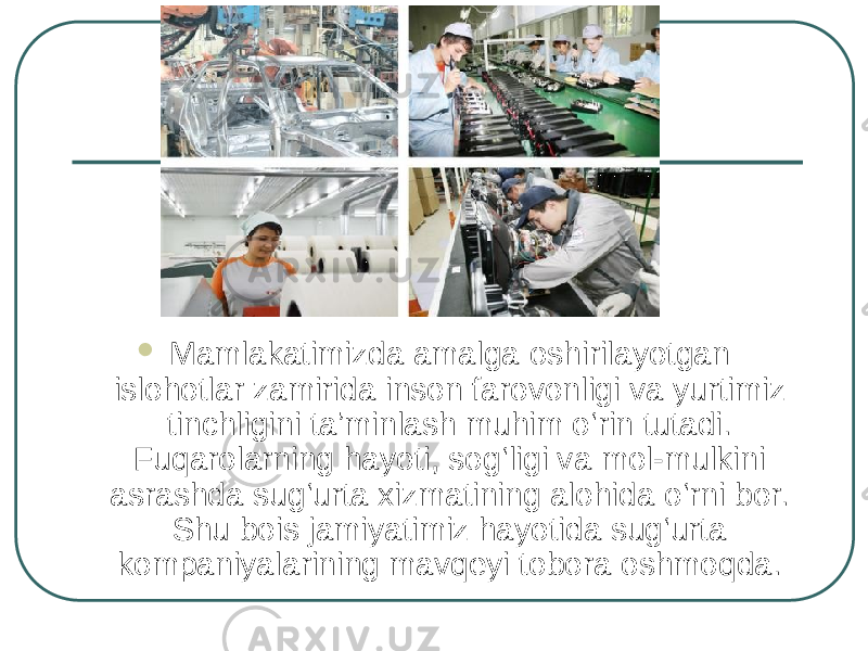  Mamlakatimizda amalga oshirilayotgan islohotlar zamirida inson farovonligi va yurtimiz tinchligini ta’minlash muhim o‘rin tutadi. Fuqarolarning hayoti, sog‘ligi va mol-mulkini asrashda sug‘urta xizmatining alohida o‘rni bor. Shu bois jamiyatimiz hayotida sug‘urta kompaniyalarining mavqeyi tobora oshmoqda.  