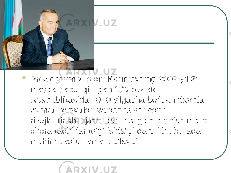  Prezidentimiz Islom Karimovning 2007 yil 21 mayda qabul qilingan “O‘zbekiston Respublikasida 2010 yilgacha bo‘lgan davrda xizmat ko‘rsatish va servis sohasini rivojlantirishni jadallashtirishga oid qo‘shimcha chora-tadbirlar to‘g‘risida”gi qarori bu borada muhim dasturilamal bo‘layotir. 