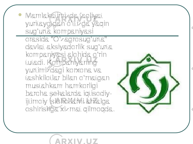  Mamlakatimizda faoliyat yuritayotgan o‘ttizga yaqin sug‘urta kompaniyasi orasida “O‘zagrosug‘urta” davlat aksiyadorlik sug‘urta kompaniyasi alohida o‘rin tutadi. Kompaniyaning yurtimizdagi korxona va tashkilotlar bilan o‘rnatgan mustahkam hamkorligi barcha sohalarda iqtisodiy- ijtimoiy islohotlarni amalga oshirishga xizmat qilmoqda. 