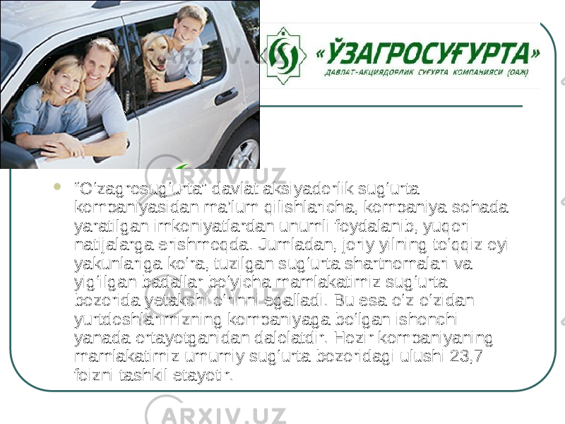  “ O‘zagrosug‘urta” davlat aksiyadorlik sug‘urta kompaniyasidan ma’lum qilishlaricha, kompaniya sohada yaratilgan imkoniyatlardan unumli foydalanib, yuqori natijalarga erishmoqda. Jumladan, joriy yilning to‘qqiz oyi yakunlariga ko‘ra, tuzilgan sug‘urta shartnomalari va yig‘ilgan badallar bo‘yicha mamlakatimiz sug‘urta bozorida yetakchi o‘rinni egalladi. Bu esa o‘z-o‘zidan yurtdoshlarimizning kompaniyaga bo‘lgan ishonchi yanada ortayotganidan dalolatdir. Hozir kompaniyaning mamlakatimiz umumiy sug‘urta bozoridagi ulushi 23,7 foizni tashkil etayotir. 