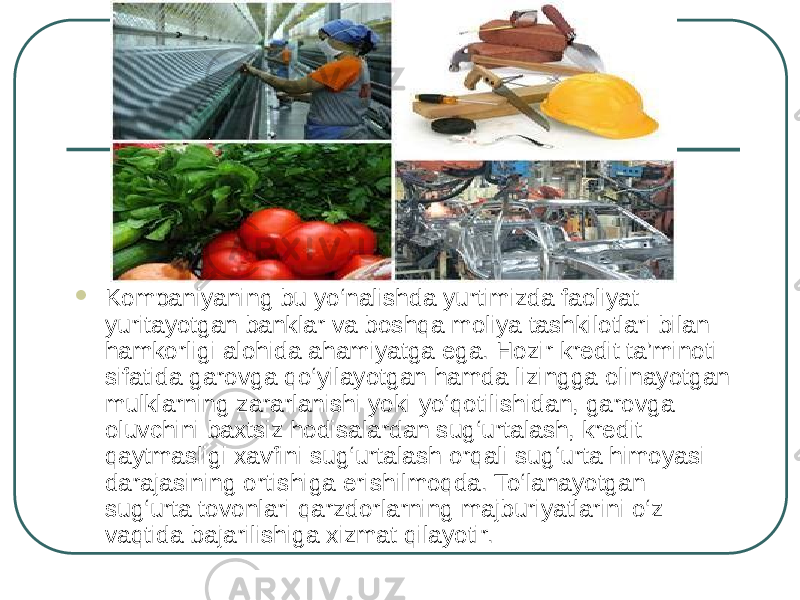  Kompaniyaning bu yo‘nalishda yurtimizda faoliyat yuritayotgan banklar va boshqa moliya tashkilotlari bilan hamkorligi alohida ahamiyatga ega. Hozir kredit ta’minoti sifatida garovga qo‘yilayotgan hamda lizingga olinayotgan mulklarning zararlanishi yoki yo‘qotilishidan, garovga oluvchini baxtsiz hodisalardan sug‘urtalash, kredit qaytmasligi xavfini sug‘urtalash orqali sug‘urta himoyasi darajasining ortishiga erishilmoqda. To‘lanayotgan sug‘urta tovonlari qarzdorlarning majburiyatlarini o‘z vaqtida bajarilishiga xizmat qilayotir. 