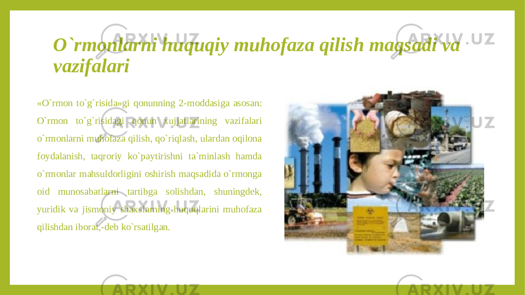 O`rmonlarni huquqiy muhofaza qilish maqsadi va vazifalari «O`rmon to`g`risida»gi qonunning 2-moddasiga asosan: O`rmon to`g`risidagi qonun xujjatlarining vazifalari o`rmonlarni muhofaza qilish, qo`riqlash, ulardan oqilona foydalanish, taqroriy ko`paytirishni ta`minlash hamda o`rmonlar mahsuldorligini oshirish maqsadida o`rmonga oid munosabatlarni tartibga solishdan, shuningdek, yuridik va jismoniy shaxslarning huquqlarini muhofaza qilishdan iborat,-deb ko`rsatilgan. 