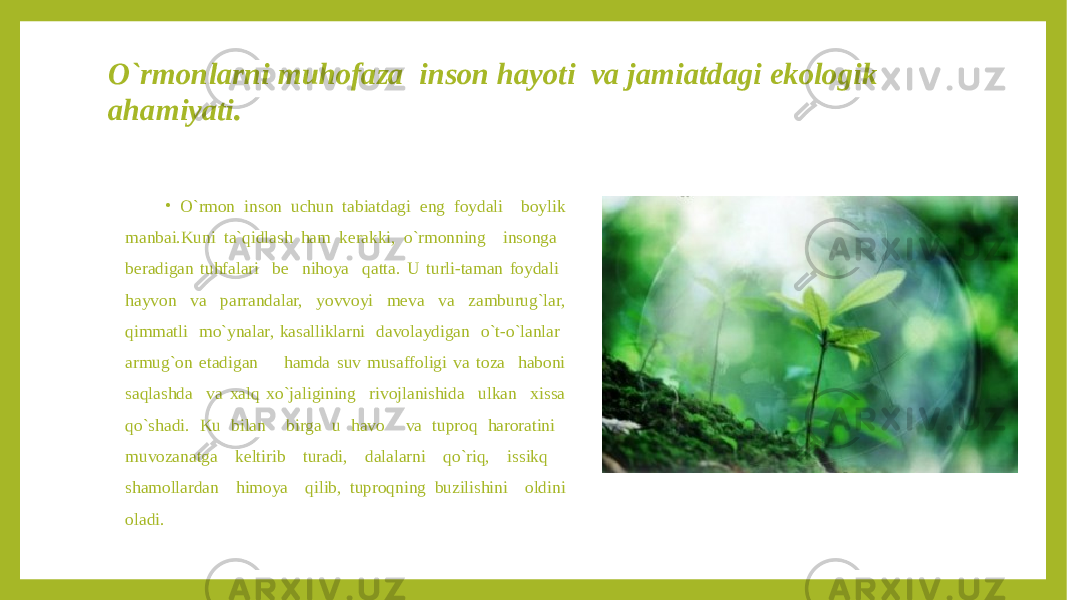 O`rmonlarni muhofaza inson hayoti va jamiatdagi ekologik ahamiyati . • O`rmon inson uchun tabiatdagi eng foydali boylik manbai.Kuni ta`qidlash ham kerakki, o`rmonning insonga beradigan tuhfalari be nihoya qatta. U turli-taman foydali hayvon va parrandalar, yovvoyi meva va zamburug`lar, qimmatli mo`ynalar, kasalliklarni davolaydigan o`t-o`lanlar armug`on etadigan hamda suv musaffoligi va toza haboni saqlashda va xalq xo`jaligining rivojlanishida ulkan xissa qo`shadi. Ku bilan birga u havo va tuproq haroratini muvozanatga keltirib turadi, dalalarni qo`riq, issikq shamollardan himoya qilib, tuproqning buzilishini oldini oladi. 