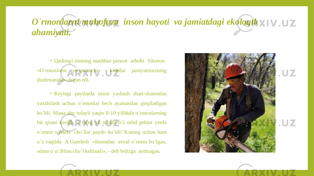 O`rmonlarni muhofaza inson hayoti va jamiatdagi ekologik ahamiyati . • Qadimgi rimning mashhur jamoat arbobi Sitseron «O`rmonlarni yo`qotuvchi kishilar jamiyatimizning dushmanidir» degan edi. • Keyingi paytlarda inson yashash shart-sharontini yaxshilash uchun o`rmonlar hech ayamasdan qirqiladigan bo`ldi. Mana shu tufayli yaqin 8-10 yillikda o`rmonlarning bir qismi kesilib, 2 ming yil ichida 0,5 mlrd gektar yerda o`rmon o`rnida cho`llar paydo bo`ldi! Kuning uchun ham o`z vaqtida A.Gumbolt «Insondan avval o`rmon bo`lgan, odam o`zi Bilan cho`l keltiradi», - deb bejizga aytmagan. 