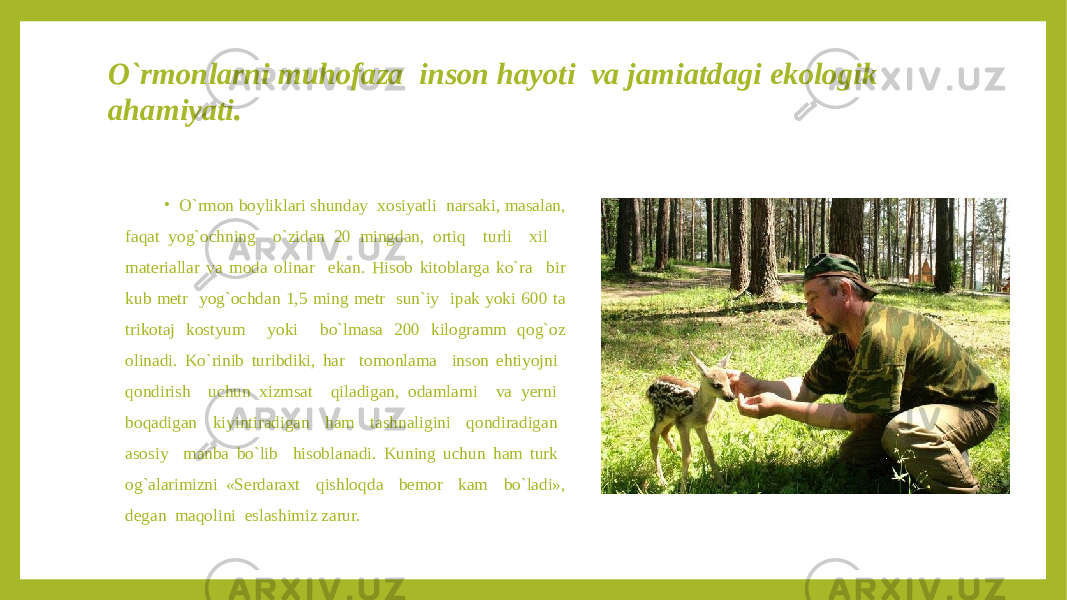 O`rmonlarni muhofaza inson hayoti va jamiatdagi ekologik ahamiyati . • O`rmon boyliklari shunday xosiyatli narsaki, masalan, faqat yog`ochning o`zidan 20 mingdan, ortiq turli xil materiallar va moda olinar ekan. Hisob kitoblarga ko`ra bir kub metr yog`ochdan 1,5 ming metr sun`iy ipak yoki 600 ta trikotaj kostyum yoki bo`lmasa 200 kilogramm qog`oz olinadi. Ko`rinib turibdiki, har tomonlama inson ehtiyojni qondirish uchun xizmsat qiladigan, odamlarni va yerni boqadigan kiyintiradigan ham tashnaligini qondiradigan asosiy manba bo`lib hisoblanadi. Kuning uchun ham turk og`alarimizni «Serdaraxt qishloqda bemor kam bo`ladi», degan maqolini eslashimiz zarur. 