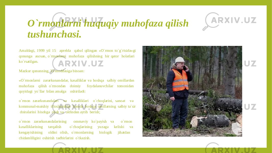 O`rmonlarni huquqiy muhofaza qilish tushunchasi. Amaldagi, 1999 yil 15 aprelda qabul qilingan «O`rmon to`g`risida»gi qonunga asosan, o`rmonlarni muhofaza qilishning bir qator holatlari ko`rsatilgan. Mazkur qonunning, 33 moddasiga binoan: «O`rmonlarni zararkunandalar, kasalliklar va boshqa salbiy omillardan muhofaza qilish o`rmondan doimiy foydalanuvchilar tomonidan quyidagi yo`llar bilan amalga oshiriladi: o`rmon zararkunandalari va kasalliklari o`choqlarini, sanoat va kommunal-maishiy ifloslanishlar hamda boshqa omillarning salbiy ta`sir doiralarini hisobga olish va oldindan aytib berish; o`rmon zararkunandalarining ommaviy ko`payish va o`rmon kasalliklarining tarqalish o`choqlarining yuzaga kelishi va kengayishining oldini olish, o`rmonlarning biologik jihatdan chidamliligini oshirish tadbirlarini o`tkazish. 