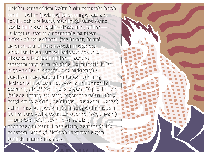 Ushbu kamchilikni keltirib chiqaruvchi bosh omil— ta’lim (tarbiya) jarayoniga sub’ekt (o‘qituvchi) sifatida muhim (status) va rol berib kelinganligidir. Binobarin, ta’lim — tarbiya jarayoni bir tamonlama ta’sir o‘tkazish va ahborot (ma’lumot, bilim) uzatish, xar xil xususiyatli malakalar shakllantirish tamoyillariga bo‘ysundi — rilgandir. Natijada ta’lim — tarbiya jarayonining ishtirokchilari o‘qituvchi bilan o‘quvchilar o‘rtasida teng xukuqiylik buzilishi yuz berganligi tufayli birining ikkinchisi ustidan ustuvorligi hukmronligi qonuniy ahaMIYAT kasb etgan. O‘quvchilar • (talabalarning extiyoji, o‘quv motivlari tabiiy mayllari iste’dodi, salohiyati, saviyasi, uquvi) zehni mazkur jarayonda hisobga olinmagan. Ta’lim tarbiya jarayonida sub’ekt (o‘qituvchi) — sub’ekt (o‘qituvchi yoki talaba) munosabati yaratilmas ekan, samaradorlik mustaqil (ijodiy) fikrlash to‘g‘risida gap bo‘lishi mumkin emas. 