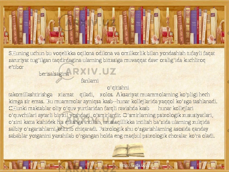 SHuning uchun bu voqelikka oqilona odilona va omilkorlik bilan yondashish tufayli faqat zaruriyat tug‘ilgan taqdirdagina ularning bittasiga muvaqqat davr oralig‘ida kuchliroq e’tibor berisalsagina fanlarni o‘qitishni takomillashtirishga xizmat qiladi, xolos. Aksariyat muammolarning ko‘pligi hech kimga sir emas. Bu muammolar ayniqsa kasb--hunar kollejlarida yaqqol ko‘zga tashlanadi. CHunki maktablar oliy o‘quv yurtlaridan farqli ravishda kasb — hunar kollejlari o‘quvchilari aytarli bir xil yoshdagi, o‘smirlardir. O‘smirlarning psixologik xususiyatlari, o‘zini katta kishidek his qilishga intilish, mustaqillikka intilish ba’zida ularning xulqida salbiy o‘zgarishlarni keltirib chiqaradi. Psixologik shu o‘zgarishlarning asosida qanday sabablar yotganini yaxshilab o‘rgangan holda eng maqbul psixologik choralar ko‘ra oladi. 