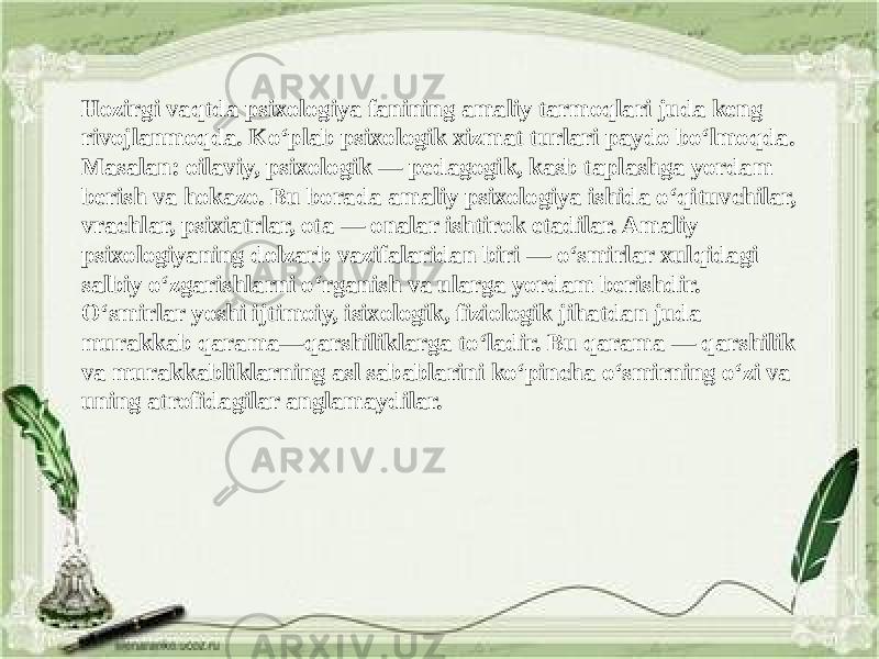 Hozirgi vaqtda psixologiya fanining amaliy tarmoqlari juda keng rivojlanmoqda. Ko‘plab psixologik xizmat turlari paydo bo‘lmoqda. Masalan: oilaviy, psixologik — pedagogik, kasb taplashga yordam berish va hokazo. Bu borada amaliy psixologiya ishida o‘qituvchilar, vrachlar, psixiatrlar, ota — onalar ishtirok etadilar. Amaliy psixologiyaning dolzarb vazifalaridan biri — o‘smirlar xulqidagi salbiy o‘zgarishlarni o‘rganish va ularga yordam berishdir. O‘smirlar yoshi ijtimoiy, isixologik, fiziologik jihatdan juda murakkab qarama—qarshiliklarga to‘ladir. Bu qarama — qarshilik va murakkabliklarning asl sabablarini ko‘pincha o‘smirning o‘zi va uning atrofidagilar anglamaydilar. 