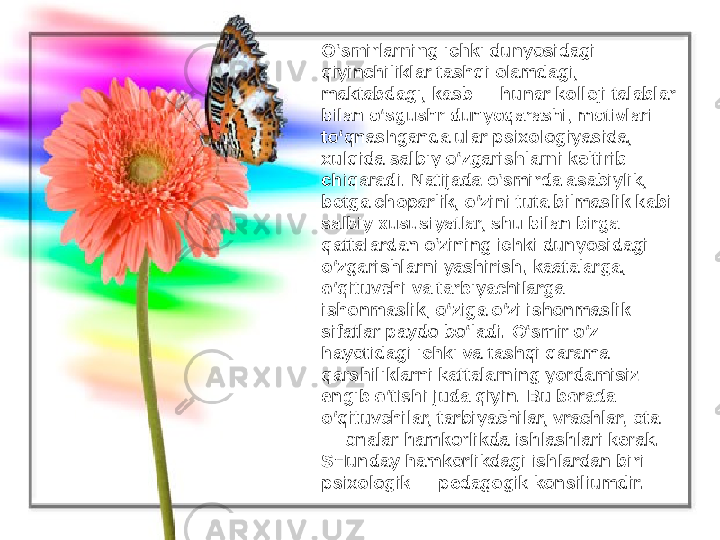 O‘smirlarning ichki dunyosidagi qiyinchiliklar tashqi olamdagi, maktabdagi, kasb — hunar kolleji talablar bilan o‘sgushr dunyoqarashi, motivlari to‘qnashganda ular psixologiyasida, xulqida salbiy o‘zgarishlarni keltirib chiqaradi. Natijada o‘smirda asabiylik, betga choparlik, o‘zini tuta bilmaslik kabi salbiy xususiyatlar, shu bilan birga qattalardan o‘zining ichki dunyosidagi o‘zgarishlarni yashirish, kaatalarga, o‘qituvchi va tarbiyachilarga ishonmaslik, o‘ziga o‘zi ishonmaslik sifatlar paydo bo‘ladi. O‘smir o‘z hayotidagi ichki va tashqi qarama— qarshiliklarni kattalarning yordamisiz engib o‘tishi juda qiyin. Bu borada o‘qituvchilar, tarbiyachilar, vrachlar, ota — onalar hamkorlikda ishlashlari kerak. SHunday hamkorlikdagi ishlardan biri — psixologik — pedagogik konsiliumdir. 