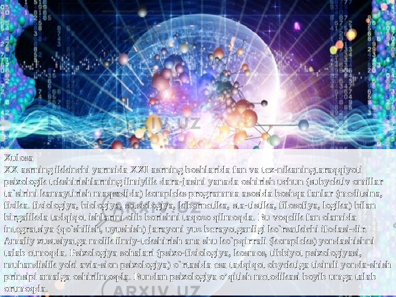 Xulosa XX asrning ikkinchi yarmida XXI asrning boshlarida fan va tex-nikaningtaraqqiyoti psixologik tekshirishlarning ilmiylik dara-jasini yanada oshirish uchun (subyektiv omillar ta`sirini kamaytirish maqsadida) kompleks programma asosida boshqa fanlar (meditsina, fizika. fiziologiya, biologiya, sotsiologiya, kibernetika, sta-tistika, filosofiya, logika) bilan birgalikda tadqiqot ishlarini olib borishni taqozo qilmoqda. Bu voqelik fan olamida integratsiya (qo`shilish, uyushish) jarayoni yuz berayotganligi ko`rsatkichi ifodasi-dir. Amaliy xususiyatga molik ilmiy-tekshirish ana shu ko`pqirrali (kompleks) yondashishni talab etmoqda. Psixologiya sohalari (psixo-fiziologiya, kosmos, tibbiyot psixologiyasi, muhandislik yoki avia-sion psixologiya) o`rtasida esa tadqiqot obyektiga tizimli yonda-shish prinsipi amalga oshirilmoqda. Bundan psixologiya o’qitish metodikasi boyib umga talab ortmoqda. 