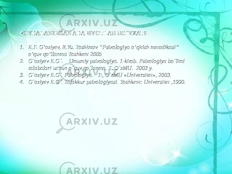 FOYDALANILGAN ADABIYOTLAR RO`YXATI 1. E.F. G’oziyev, R.Yu. Toshimov “Psixologiya o’qitish metodikasi” o’quv qo’llanma Toshkent 2005 2. G`oziyev E.G`. Umumiy psixologiya. 1-kitob. Psixologiya bo`limi talabalari uchun o`quv qo`lanma. T. O`zMU. 2003 y. 3. G`oziyev E.G`. Psixologiya. –T., O`zMU «Universitet», 2003. 4. G`oziyev E.G`. Tafakkur psixologiyasi. Toshkent: Universitet ,1990. 