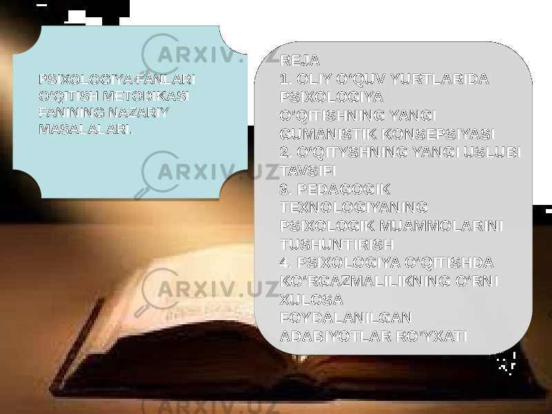 PSIXOLOGIYA FANLARI O‘QITISH METODIKASI FANINING NAZARIY MASALALARI. REJA 1. OLIY O‘QUV YURTLARIDA PSIXOLOGIYA O’QITISHNING YANGI GUMANISTIK KONSEPSIYASI 2. O‘QITYSHNING YANGI USLUBI TAVSIFI 3. PEDAGOGIK TEXNOLOGIYANING PSIXOLOGIK MUAMMOLARINI TUSHUNTIRISH 4. PSIXOLOGIYA O‘QITISHDA KO‘RGAZMALILIKNING O‘RNI XULOSA FOYDALANILGAN ADABIYOTLAR RO’YXATI 010203040506 050E0F 0B 1209 