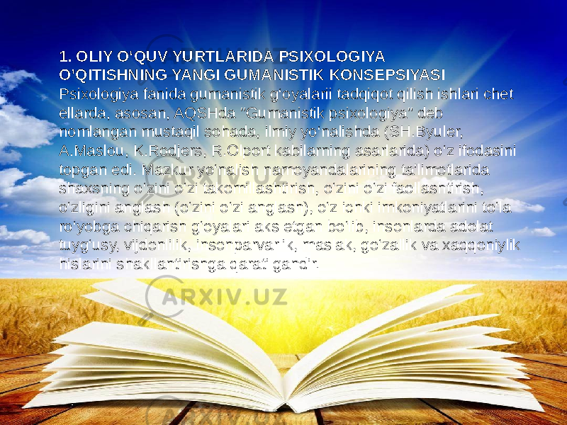 1. OLIY O‘QUV YURTLARIDA PSIXOLOGIYA O’QITISHNING YANGI GUMANISTIK KONSEPSIYASI Psixologiya fanida gumanistik g‘oyalarii tadqiqot qilish ishlari chet ellarda, asosan, AQSHda &#34;Gumanistik psixologiya&#34; deb nomlangan mustaqil sohada, ilmiy yo‘nalishda (SH.Byuler, A.Maslou, K.Rodjers, R.Olport kabilarning asarlarida) o‘z ifodasini topgan edi. Mazkur yo‘nalish namoyandalarining ta’limotlarida shaxsning o‘zini o‘zi takomillashtirish, o‘zini o‘zi faollashtirish, o‘zligini anglash (o‘zini o‘zi anglash), o‘z ichki imkoniyatlarini to‘la ro‘yobga chiqarish g‘oyalari aks etgan bo‘lib, insonlarda adolat tuyg‘usy, vijdonlilik, insonparvarlik, maslak, go‘zallik va xaqqoniylik hislarini shakllantirishga qaratilgandir. 