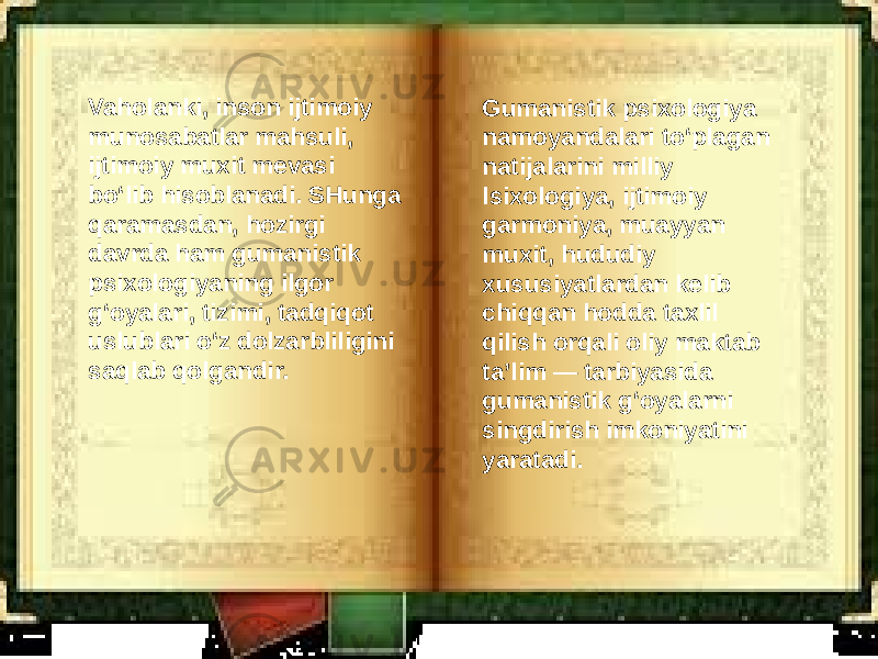 Vaholanki, inson ijtimoiy munosabatlar mahsuli, ijtimoiy muxit mevasi bo‘lib hisoblanadi. SHunga qaramasdan, hozirgi davrda ham gumanistik psixologiyaning ilgor g‘oyalari, tizimi, tadqiqot uslublari o‘z dolzarbliligini saqlab qolgandir. Gumanistik psixologiya namoyandalari to‘plagan natijalarini milliy lsixologiya, ijtimoiy garmoniya, muayyan muxit, hududiy xususiyatlardan kelib chiqqan hodda taxlil qilish orqali oliy maktab ta’lim — tarbiyasida gumanistik g‘oyalarni singdirish imkoniyatini yaratadi. 