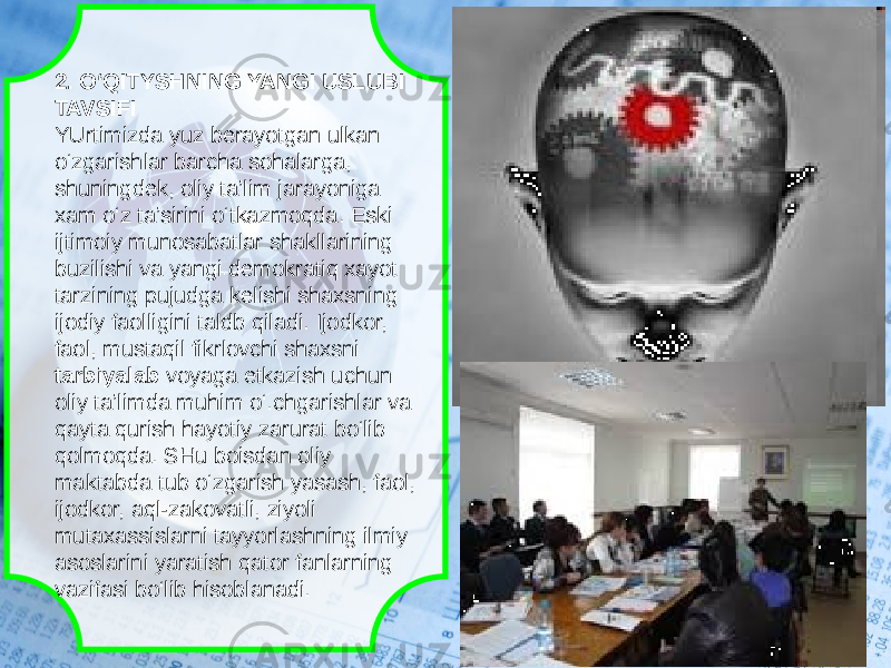 2. O‘QITYSHNING YANGI USLUBI TAVSIFI YUrtimizda yuz berayotgan ulkan o‘zgarishlar barcha sohalarga, shuningdek, oliy ta’lim jarayoniga xam o‘z ta’sirini o‘tkazmoqda. Eski ijtimoiy munosabatlar shakllarining buzilishi va yangi demokratiq xayot tarzining pujudga kelishi shaxsning ijodiy faolligini taldb qiladi. Ijodkor, faol, mustaqil fikrlovchi shaxsni tarbiyalab voyaga etkazish uchun oliy ta’limda muhim o‘.chgarishlar va qayta qurish hayotiy zarurat bo‘lib qolmoqda. SHu boisdan oliy maktabda tub o‘zgarish yasash, faol, ijodkor, aql-zakovatli, ziyoli mutaxassislarni tayyorlashning ilmiy asoslarini yaratish qator fanlarning vazifasi bo‘lib hisoblanadi. 