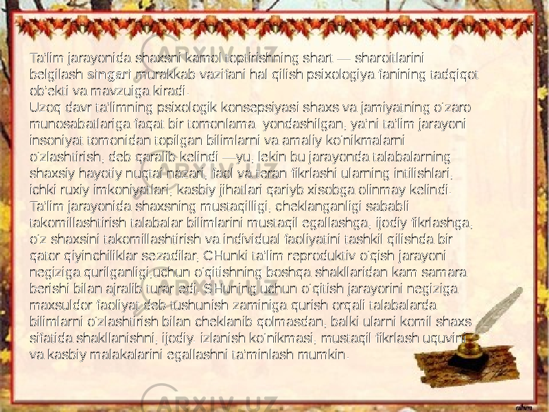 Ta’lim jarayonida shaxsni kamol toptirishning shart — sharoitlarini belgilash singari murakkab vazifani hal qilish psixologiya fanining tadqiqot ob’ekti va mavzuiga kiradi. Uzoq davr ta’limning psixologik konsepsiyasi shaxs va jamiyatning o‘zaro munosabatlariga faqat bir tomonlama yondashilgan, ya’ni ta’lim jarayoni insoniyat tomonidan topilgan bilimlarni va amaliy ko‘nikmalarni o‘zlashtirish, deb qaralib kelindi —yu, lekin bu jarayonda talabalarning shaxsiy hayotiy nuqtai nazari, faol va teran fikrlashi ularning intilishlari, ichki ruxiy imkoniyatlari, kasbiy jihatlari qariyb xisobga olinmay kelindi. Ta’lim jarayonida shaxsning mustaqilligi, cheklanganligi sababli takomillashtirish talabalar bilimlarini mustaqil egallashga, ijodiy fikrlashga, o‘z shaxsini takomillashtirish va individual faoliyatini tashkil qilishda bir qator qiyinchiliklar sezadilar, CHunki ta’lim reproduktiv o‘qish jarayoni negiziga qurilganligi,uchun o‘qitishning boshqa shakllaridan kam samara berishi bilan ajralib turar edi. SHuning uchun o‘qitish jarayorini negiziga maxsuldor faoliyat deb tushunish zaminiga qurish orqali talabalarda bilimlarni o‘zlashtirish bilan cheklanib qolmasdan, balki ularni komil shaxs sifatida shakllanishni, ijodiy. izlanish ko‘nikmasi, mustaqil fikrlash uquvini va kasbiy malakalarini egallashni ta’minlash mumkin. 