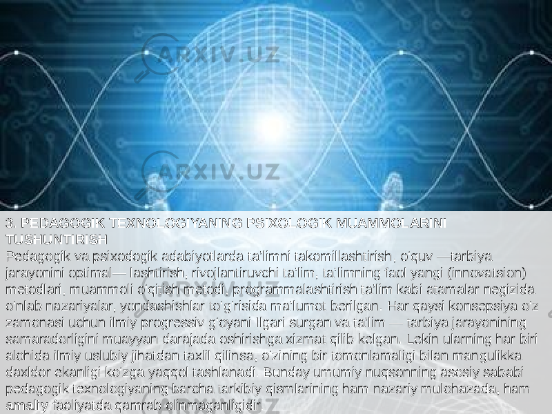 3. PEDAGOGIK TEXNOLOGIYANING PSIXOLOGIK MUAMMOLARINI TUSHUNTIRISH Pedagogik va psixodogik adabiyotlarda ta’limni takomillashtirish, o‘quv —tarbiya jarayonini optimal— lashtirish, rivojlantiruvchi ta’lim, ta’limning faol yangi (innovatsion) metodlari, muammoli o‘qitish metodi, programmalashtirish ta’lim kabi atamalar negizida o‘nlab nazariyalar, yondashishlar to‘g‘risida ma’lumot berilgan. Har qaysi konsepsiya o‘z zamonasi uchun ilmiy progressiv g‘oyani Ilgari surgan va ta’lim — tarbiya jarayonining samaradorligini muayyan darajada oshirishga xizmat qilib kelgan . Lekin ularning har biri alohida ilmiy uslubiy jihatdan taxlil qilinsa, o‘zining bir tomonlamaligi bilan mangulikka daxldor ekanligi ko‘zga yaqqol tashlanadi. Bunday umumiy nuqsonning asosiy sababi pedagogik texnologiyaning barcha tarkibiy qismlarining ham nazariy mulohazada, ham amaliy faoliyatda qamrab olinmaganligidir. 