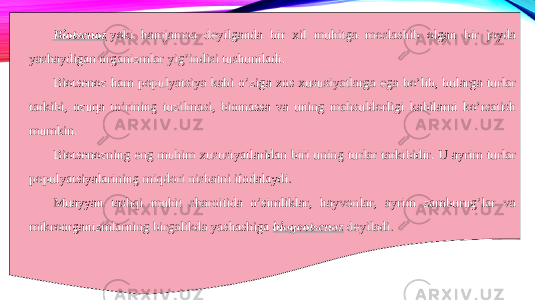 Biotsenoz   yoki hamjamoa deyilganda bir xil muhitga moslashib olgan bir joyda yashaydigan organizmlar yig’indisi tushuniladi. Biotsenoz ham populyatsiya kabi o’ziga xos xususiyatlarga ega bo’lib, bularga turlar tarkibi, ozuqa to’rining tuzilmasi, biomassa va uning mahsuldorligi kabilarni ko’rsatish mumkin. Biotsenozning eng muhim xususiyatlaridan biri uning turlar tarkibidir. U ayrim turlar populyatsiyalarining miqdori nisbatni ifodalaydi. Muayyan tashqi muhit sharoitida o’simliklar, hayvonlar, ayrim zamburug’lar va mikroorganizmlarning birgalikda yashashiga  biogeotsenoz   deyiladi. 