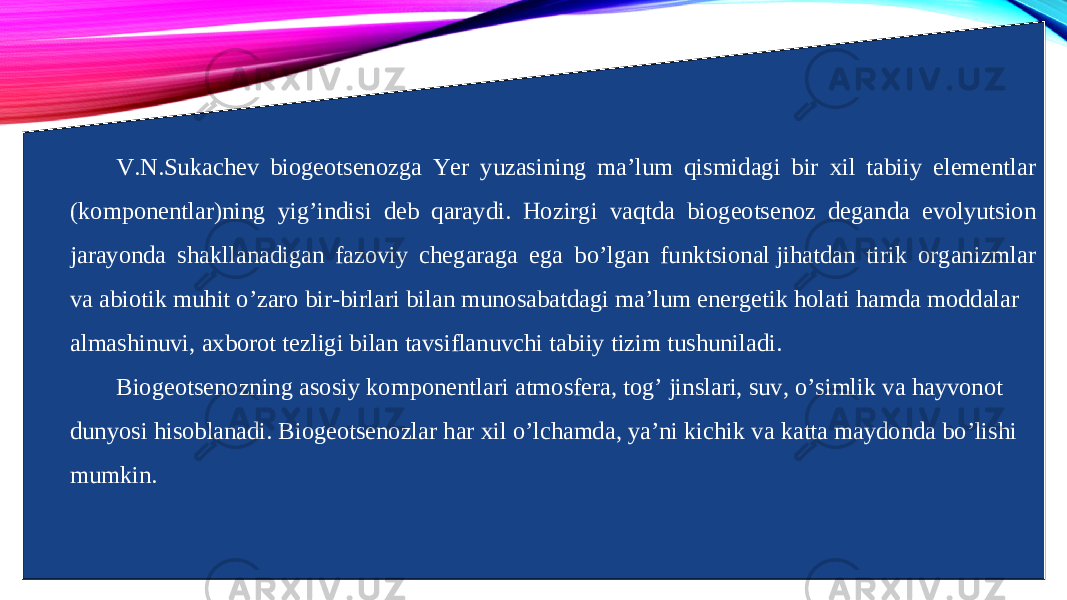 V.N.Sukachev biogeotsenozga Yer yuzasining ma’lum qismidagi bir xil tabiiy elementlar (komponentlar)ning yig’indisi deb qaraydi. Hozirgi vaqtda biogeotsenoz deganda evolyutsion jarayonda shakllanadigan fazoviy chegaraga ega bo’lgan funktsional jihatdan tirik organizmlar va abiotik muhit o’zaro bir-birlari bilan munosabatdagi ma’lum energetik holati hamda moddalar almashinuvi, axborot tezligi bilan tavsiflanuvchi tabiiy tizim tushuniladi. Biogeotsenozning asosiy komponentlari atmosfera, tog’ jinslari, suv, o’simlik va hayvonot dunyosi hisoblanadi. Biogeotsenozlar har xil o’lchamda, ya’ni kichik va katta maydonda bo’lishi mumkin. 