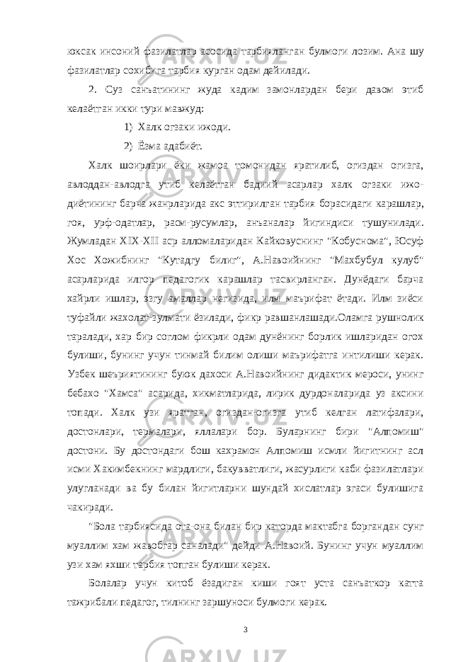 юксак инсоний фазилатлар асосида тарбияланган булмо ги лозим. Ана шу фазилатлар сохибига тарбия курган одам дейилади. 2. Суз санъатининг жуда кадим замонлардан бери давом этиб келаётган икки тури мавжуд: 1) Халк огзаки ижоди. 2) Ёзма адабиёт. Халк шоирлари ёки жамоа томонидан яратилиб, огиздан огизга, авлоддан-авлодга утиб келаётган бадиий асарлар халк огзаки ижо - диётининг барча жанрларида акс эттирилган тарбия борасидаги ка рашлар, гоя, урф-одатлар, расм-русумлар, анъаналар йигиндиси ту шунилади. Жумладан Х IX - XII аср алломаларидан Кайковуснинг &#34;Кобус нома&#34;, Юсуф Хос Хожибнинг &#34;Кутадгу билиг&#34;, А.Навоийнинг &#34;Махбу бул кулуб&#34; асарларида илгор педагогик карашлар тасвирланган. Дунёдаги барча хайрли ишлар, эзгу амаллар негизида, илм маърифат ётади. Илм зиёси туфайли жахолат-зулмати ёзилади, фикр равшанла шади.Оламга рушнолик таралади, хар бир соглом фикрли одам дунёнинг борлик ишларидан огох булиши, бунинг учун тинмай билим олиши маърифатга интилиши керак. Узбек шеъриятининг буюк дахоси А.Навоийнинг дидактик мероси, унинг бебахо &#34;Хамса&#34; асарида, хик матларида, лирик дурдоналарида уз аксини топади. Халк узи ярат ган, огиздан-огизга утиб келган латифалари, достонлари, термала ри, яллалари бор. Буларнинг бири &#34;Алпомиш&#34; достони. Бу достонда ги бош кахрамон Алпомиш исмли йигитнинг асл исми Хакимбекнинг мардлиги, бакувватлиги, жасурлиги каби фазилатлари улугланади ва бу билан йигитларни шундай хислатлар эгаси булишига чакиради. &#34;Бола тарбиясида ота-она билан бир каторда мактабга борган дан сунг муаллим хам жавобгар саналади&#34; дейди А.Навоий. Бунинг учун муаллим узи хам яхши тарбия топган булиши керак. Болалар учун китоб ёзадиган киши гоят уста санъаткор катта тажрибали педагог, тилнинг заршуноси булмоги керак. 3 