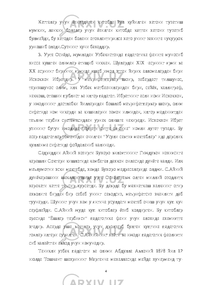 Катталар учун ёзиладиган китобда йул куйилган хатони туза тиш мумкин, ленкин болалар учун ёзилган китобда кетган хатони ту затиб булмайди, бу хатодан болани огохлантирилса хато унинг зехнига чукуррок урнашиб олади.Сузнинг кучи бехаддир. 3. Урта Осиёда, жумладан Узбекистонда педагогика фанига му носиб хисса кушган олимлар етищиб чиккан. Шулардан XIX -асрнинг ярми ва XX асрнинг биринчи ярмида яшаб ижод этган йирик аллома лардан бири Исхокхон Ибратдир. У маърифатпарвар шоир, забардаст тилшунос, тарихшунос олим, илк Узбек матбаачиларидан бири, сайёх, каллиграф, наккош, оташин публист ва илгор педагог. Ибратнинг ас ли исми Исхокхон, у ижодининг дастлабки йилларидан бошлаб маъри фатпарвар шоир, олим сифатида ном чикарди ва кишиларни замон ил мидан, илгор маданиятдан таълим тарбия системасидлан урнак олиш га чакиради. Исхокхон Ибрат узининг бутун ижодида &#34;Лугати сит та-ал-сина&#34; номли лугат тузади. Бу асар педагоглар томонидан очилган &#34;Усули савтия мактаблар&#34; ида дарслик кулланма сифатида фойдаланиб келинади. Садриддин Айний хозирги Бухоро вилоятининг Гиждувон нохияси га карашли Соктари кишлогида камбагал дехкон оиласида дунёга кел ди. Илк маълумотни эски мактабда, хамда Бухоро мадрасаларида ол джи. С.Айний дунёкарашини шаклланишида урта Осиёда авж олган мил лий озодлитк харакати катта таъсир курсатди. Бу даврда бу мехнат каш халкнинг огир ахволига бирдан-бир сабаб унинг саводсиз, маърифатсиз эканлиги деб туунарди. Шунинг учун хам у янгича усул даги мактаб очиш учун куп куч сарфлайди. С.Айний жуда куп китоб лар ёзиб колдирган. Бу китоблар орасида &#34;Ёшлар тарбияси&#34; педаго гика фани учун алохида ахамиятга эгадир. Асарда уша вактлар учун дролзарб булган купгина педагогик гоялар илгари сурилган. С.Айнийнинг хаёти ва ижоди педагогик фаолияти сиб келаётган ав лод учун намунадир. Таникли узбек педагоги ва олими Абдулла Авлоний 1878 йил 12 июлда Тошкент шахрининг Мерганча махалласида майда хунарманд ту - 4 