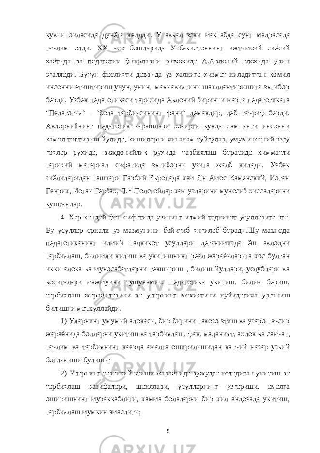 кувчи оиласида дунёга келдди. У аввал эски мактабда сунг мадраса да таълим олди. XX аср бошларида Узбекистоннинг ижтимоий сиёсий хаётида ва педагогик фикрларни ривожида А.Авлоний алохида урин эгаллади. Бутун фаолияти даврида уз халкига хизмат киладитган ко мил инсонни етиштириш учун, унинг маънавиятини шакллантиришига эътибор берди. Узбек педагогикаси тарихида Авлоний биринчи марта педагогикага &#34;Педагогия&#34; - &#34;бола тарбиясининг фани&#34; демакдир, деб таъриф берди. Авлорнийнинг педагогик карашлари хозирги кунда хам янги инсонни камол топтириш йулида, кишиларни чинакам туйгулар, умуминсоний эзгу гоялар рухида, виждонийлик рухида тарбиялаш бо расида кимматли тарихий материал сифатида эътиборни узига жалб килади. Узбек зиёлиларидан ташкари Гарбий Европада хам Ян Амос Каменский, Иоган Генрих, Иоган Гербах, Л.Н.Толстойлар хам узлари ни муносиб хиссаларини кушганлар. 4. Хар кандай фан сифатида узининг илмий тадкикот усуллари га эга. Бу усуллар оркали уз мазмунини бойитиб янгилаб боради.Шу маънода педагогиканинг илмий тадкикот усуллари деганимизда ёш ав лодни тарбиялаш, билимли килиш ва укитишнинг реал жараёнларига хос булган икки алока ва муносабатларни текшириш , билиш йуллари, услублари ва воситалари мажмуини тушунамиз. Педагогика укитиш, билим бериш, тарбиялаш жараёнларини ва уларнинг мохиятини куйида гича урганиш билишни маъкуллайди. 1) Уларнинг умумий алокаси, бир бирини такозо этиш ва узаро таъсир жараёнида болларни укитиш ва тарбиялаш, фан, маданият, ах лок ва санъат, таълим ва тарбиянинг каерда амалга оширилишидан катъий назар узвий богланиши булиши; 2) Уларнинг тараккий этиши жараёнида вужудга келадиган уки тиш ва тарбиялаш вазифалари, шакллари, усулларнинг узгариши. амалга оширишнинг мураккаблиги, хамма болаларни бир хил андозада укитиш, тарбиялаш мумкин эмаслиги; 5 