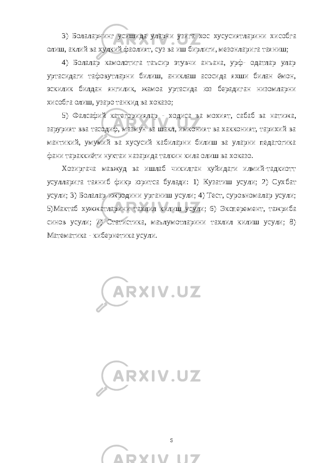 3) Болаларнинг усишида уларни узига хос хусусиятларини хи собга олиш, аклий ва хулкий фаолият, суз ва иш бирлиги, мезонла рига таяниш; 4) Болалар камолотига таъсир этувчи анъана, урф- одатлар улар уртасидаги тафовутларни билиш, аниклаш асосида яхши билан ёмон, эскилик билдан янгилик, жамоа уртасида юз берадиган низом ларни хисобга олиш, узаро танкид ва хоказо; 5) Фалсафий категорииялар - ходиса ва мохият, сабаб ва нати жа, зарурият вва тасодиф, мазмун ва шакл, имконият ва хакконият, тарихий ва мантикий, умумий ва хусусий кабиларни билиш ва уларни педагогика фани тараккиёти нуктаи назарида талкин кила олиш ва хоказо. Хозиргача мавжуд ва ишлаб чикилган куйидаги илмий-тадкиотт усулларига таяниб фикр юритса булади: 1) Кузатиш усули; 2) Сух бат усули; 3) Болалар ижродини урганиш усули; 4) Тест, суровнома лар усули; 5)Мактаб хужжатларини тахлил килиш усули; 6) Экспере мент, тажриба синов усули; 7) Статистика, маълумотларини тахлил килиш усули; 8) Математика - кибернетика усули. 6 