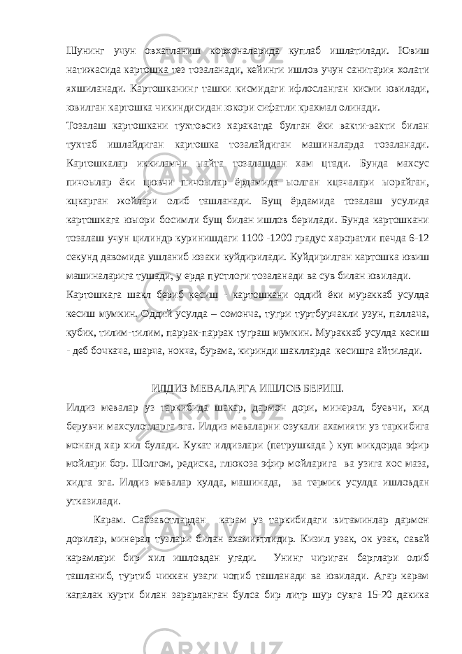 Шунинг учун овхатланиш корхоналарида куплаб ишлатилади. Ювиш натижасида картошка тез тозаланади, кейинги ишлов учун санитария холати яхшиланади. Картошканинг ташки кисмидаги ифлосланган кисми ювилади, ювилган картошка чикиндисидан юкори сифатли крахмал олинади. Тозалаш картошкани тухтовсиз харакатда булган ёки вакти-вакти билан тухтаб ишлайдиган картошка тозалайдиган машиналарда тозаланади. Картошкалар иккиламчи ыайта тозалашдан хам цтади. Бунда махсус пичоылар ёки цювчи пичоылар ёрдамида ыолган кцзчалари ыорайган, кцкарган жойлари олиб ташланади. Бущ ёрдамида тозалаш усулида картошкага юыори босимли бущ билан ишлов берилади. Бунда картошкани тозалаш учун цилиндр куринишдаги 1100 -1200 градус хароратли печда 6-12 секунд давомида ушланиб юзаки куйдирилади. Куйдирил ган картошка ювиш машиналарига тушади, у ерда пустлоги тозаланади ва сув билан ювилади. Картошкага шакл бер и б к е сиш - к а р то шк а н и оддий ё ки мураккаб усулда кеси ш мумкин. Оддий усулда – сомонча, тугри туртбурчакли узун, паллача, кубик, тилим-тилим, паррак-паррак туграш мумкин. Мураккаб усулда кесиш - деб бочкача, шарча, нокча, бурама, киринди шаклларда кесишга айтилади. ИЛДИЗ МЕВАЛАРГА ИШЛОВ БЕРИШ. Илдиз мевалар уз таркибида шакар, дармон дори, минерал, буевчи, хид берувчи махсулотларга эга. Илд из м е валар н и озукали ахамияти уз тарки б и г а мон а нд хар хил б улади. Кукат илдизлари (петрушкада ) куп микдорда эфир мойлари бор. Шолгом, редиска, глюкоза эфир мойларига ва узига хос маза, хидга эга. Илдиз мевалар кулда, машинада, ва термик усулда ишловдан утказилади. Карам. Сабзавотлардан карам уз таркибидаги витаминлар дармон дорилар, минерал тузлари билан ахамиятлидир. Кизил узак, ок узак, савай карамлари б и р хил ишло в д а н угади. Унинг чириган барглари олиб ташланиб, туртиб чиккан узаги чопиб ташланади ва ювилади. Агар карам капалак курти билан зарарланган булса бир литр шур сувга 15-20 дакика 